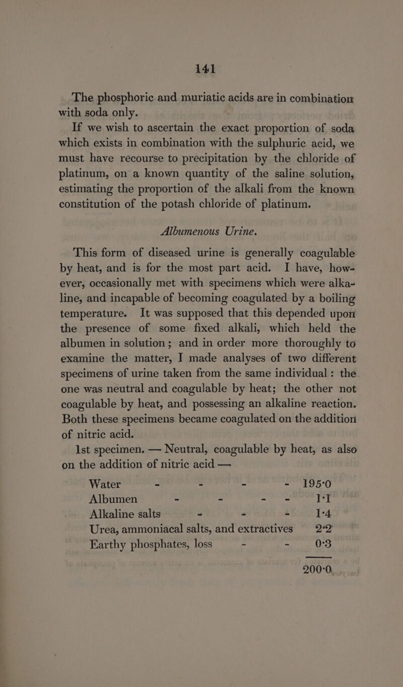 The phosphoric and muriatic acids are in combination with soda only. If we wish to ascertain the exact proportion of soda which exists in combination with the sulphuric acid, we must have recourse to precipitation by the chloride of platinum, on a known quantity of the saline solution, estimating the proportion of the alkali from the known constitution of the potash chloride of platinum. Albumenous Urine. This form of diseased urine is generally coagulable by heat, and is for the most part acid. I have, how- ever, occasionally met with specimens which were alka- line, and incapable of becoming coagulated by a boiling temperature. It was supposed that this depended upon the presence of some fixed alkali, which held the albumen in solution ; and in order more thoroughly to examine the matter, I made analyses of two different specimens of urine taken from the same individual : the one was neutral and coagulable by heat; the other not coagulable by heat, and possessing an alkaline reaction. Both these speeimens became coagulated on the addition of nitric acid. Ist specimen. — Neutral, coagulable by heat, as also on the addition of nitric acid — Water - - - - 195°0 Albumen - - - = 1] Alkaline salts - - - 1°4. Urea, ammoniacal salts, and extractives 22 Earthy phosphates, loss - - 0°3 (Ome 200°0.