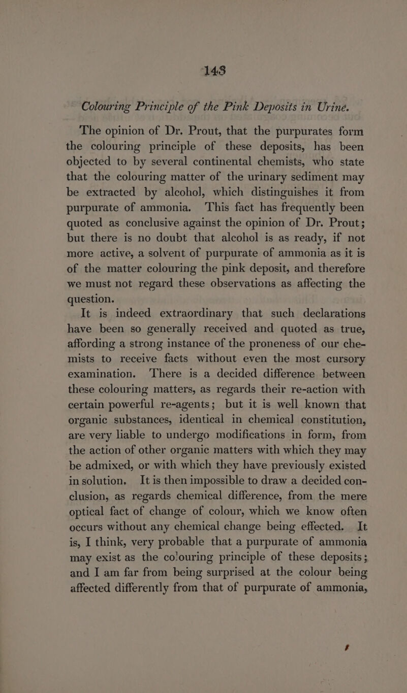 1438 Colouring Principle of the Pink Deposits in Urine. The opinion of Dr. Prout, that the purpurates form the colouring principle of these deposits, has been objected to by several continental chemists, who state that the colouring matter of the urinary sediment may be extracted by alcohol, which distinguishes it from purpurate of ammonia. ‘This fact has frequently been quoted as conclusive against the opinion of Dr. Prout; but there is no doubt that alcohol is as ready, if not more active, a solvent of purpurate of ammonia as it is of the matter colouring the pink deposit, and therefore we must not regard these observations as affecting the question. It is indeed extraordinary that such declarations have been so generally received and quoted as true, affording a strong instance of the proneness of our che- mists to receive facts without even the most cursory examination. ‘There is a decided difference between these colouring matters, as regards their re-action with certain powerful re-agents; but it is well known that organic substances, identical in chemical constitution, are very liable to undergo modifications in form, from the action of other organic matters with which they may be admixed, or with which they have previously existed insolution. It is then impossible to draw a decided con- clusion, as regards chemical difference, from the mere optical fact of change of colour, which we know often occurs without any chemical change being effected. It is, I think, very probable that a purpurate of ammonia may exist as the co'ouring principle of these deposits ; and I am far from being surprised at the colour being affected differently from that of purpurate of ammonia,