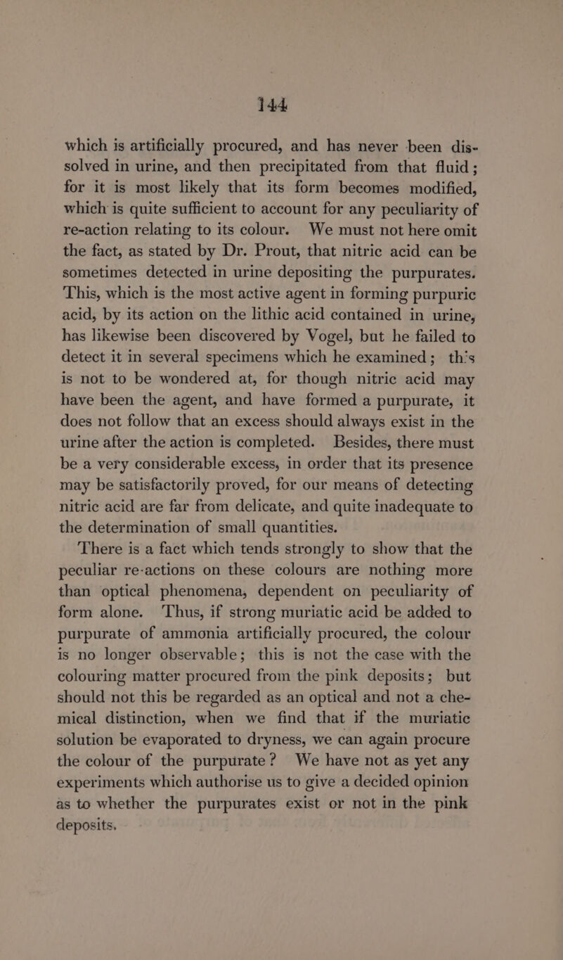 which is artificially procured, and has never been dis- solved in urine, and then precipitated from that fluid; for it is most likely that its form becomes modified, which is quite sufficient to account for any peculiarity of re-action relating to its colour. We must not here omit the fact, as stated by Dr. Prout, that nitric acid can be sometimes detected in urine depositing the purpurates. This, which is the most active agent in forming purpuric acid, by its action on the lithic acid contained in urine, has likewise been discovered by Vogel, but he failed to detect it in several specimens which he examined; th’s is not to be wondered at, for though nitric acid may have been the agent, and have formed a purpurate, it does not follow that an excess should always exist in the urine after the action is completed. Besides, there must be a very considerable excess, in order that its presence may be satisfactorily proved, for our means of detecting nitric acid are far from delicate, and quite inadequate to the determination of small quantities. There is a fact which tends strongly to show that the peculiar re-actions on these colours are nothing more than optical phenomena, dependent on peculiarity of form alone. ‘Thus, if strong muriatic acid be added to purpurate of ammonia artificially procured, the colour is no longer observable; this is not the case with the colouring matter procured from the pink deposits; but should not this be regarded as an optical and not a che- mical distinction, when we find that if the muriatic solution be evaporated to dryness, we can again procure the colour of the purpurate? We have not as yet any experiments which authorise us to give a decided opinion as to whether the purpurates exist or not in the pink cleposits.