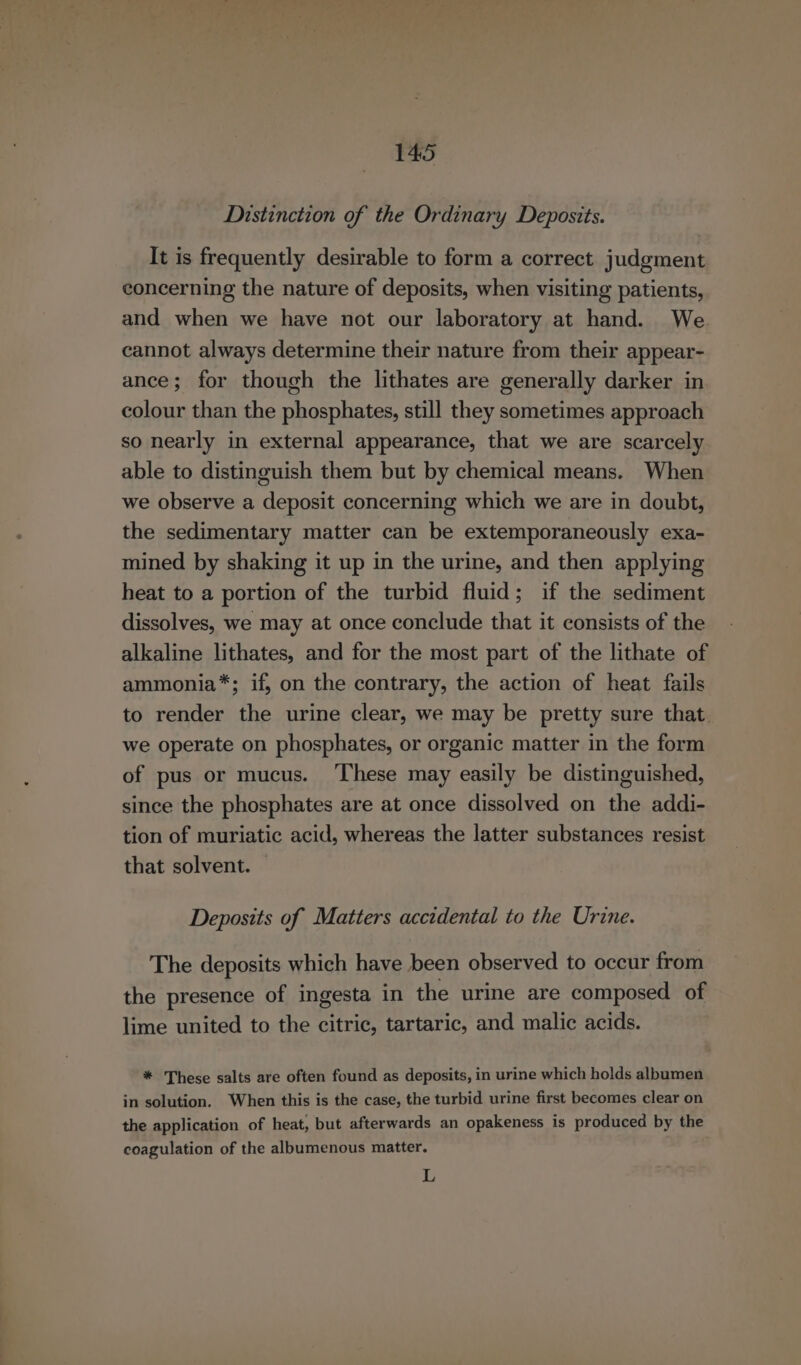 Distinction of the Ordinary Deposits. It is frequently desirable to form a correct judgment concerning the nature of deposits, when visiting patients, and when we have not our laboratory at hand. We cannot always determine their nature from their appear- ance; for though the lithates are generally darker in colour than the phosphates, still they sometimes approach so nearly in external appearance, that we are scarcely able to distinguish them but by chemical means. When we observe a deposit concerning which we are in doubt, the sedimentary matter can be extemporaneously exa- mined by shaking it up in the urine, and then applying heat to a portion of the turbid fluid; if the sediment dissolves, we may at once conclude that it consists of the alkaline lithates, and for the most part of the lithate of ammonia*; if, on the contrary, the action of heat fails to render the urine clear, we may be pretty sure that. we operate on phosphates, or organic matter in the form of pus or mucus. ‘These may easily be distinguished, since the phosphates are at once dissolved on the addi- tion of muriatic acid, whereas the latter substances resist that solvent. Deposits of Matters accidental to the Urine. The deposits which have been observed to occur from the presence of ingesta in the urine are composed of lime united to the citric, tartaric, and malic acids. * These salts are often found as deposits, in urine which holds albumen in solution. When this is the case, the turbid urine first becomes clear on the application of heat, but afterwards an opakeness is produced by the coagulation of the albumenous matter. L