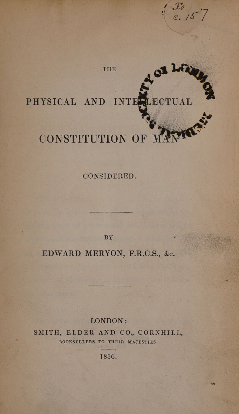 THE PHYSICAL AND INT CONSTITUTION CONSIDERED. BY EDWARD MERYON, F.R.CS., &amp;e. LONDON: SMITH, ELDER AND CO., CORNHILL, BOOKSELLERS, TO THEIR MAJESTIES. 1836.