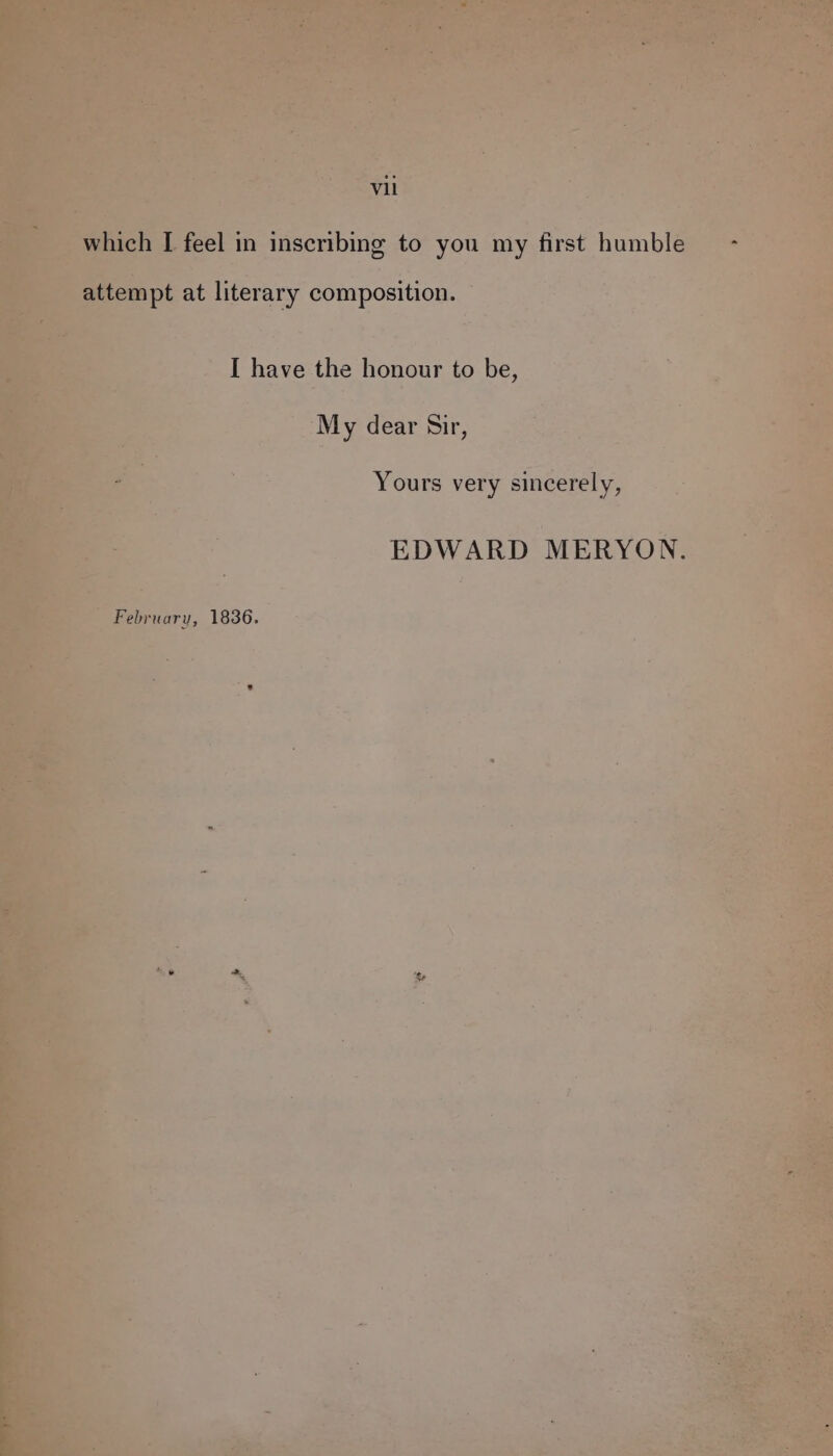 which [ feel in inscribing to you my first humble attempt at literary composition. I have the honour to be, My dear Sir, Yours very sincerely, EDWARD MERYON. February, 1836.
