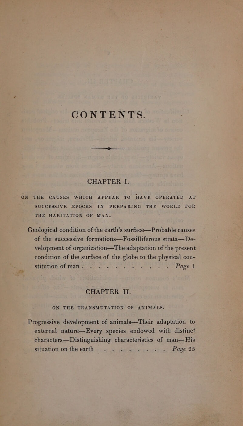 CONTENTS. CHAPTER I. SUCCESSIVE EPOCHS IN PREPARING THE WORLD FOR THE HABITATION OF MAN. Geological condition of the earth’s surface—Probable causes of the successive formations—Fossilliferous strata—De- velopment of organization—The adaptation of the present condition of the surface of the globe to the physical con- SMUD. Gh iamth ee yn! et ne se ee hae A CHAPTER II. ON THE TRANSMUTATION OF ANIMALS. Progressive development of animals—Their adaptation to external nature—Every species endowed with distinct characters—Distinguishing characteristics of man—His situation on, the earth ». .) 4) (etsy ueopt.-f Page 25