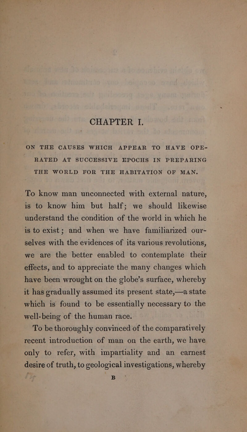 ON THE CAUSES WHICH APPEAR TO HAVE OPE- RATED AT SUCCESSIVE EPOCHS IN PREPARING THE WORLD FOR THE HABITATION OF MAN. To know man unconnected with external nature, is to know him but half; we should likewise understand the condition of the world in which he is to exist; and when we have familiarized our- selves with the evidences of its various revolutions, we are the better enabled to contemplate their effects, and to appreciate the many changes which have been wrought on the globe’s surface, whereby it has gradually assumed its present state,—a state which is found to be essentially necessary to the well-being of the human race. To be thoroughly convinced of the comparatively recent introduction of man on the earth, we have only to refer, with impartiality and an earnest desire of truth, to geological investigations, whereby B
