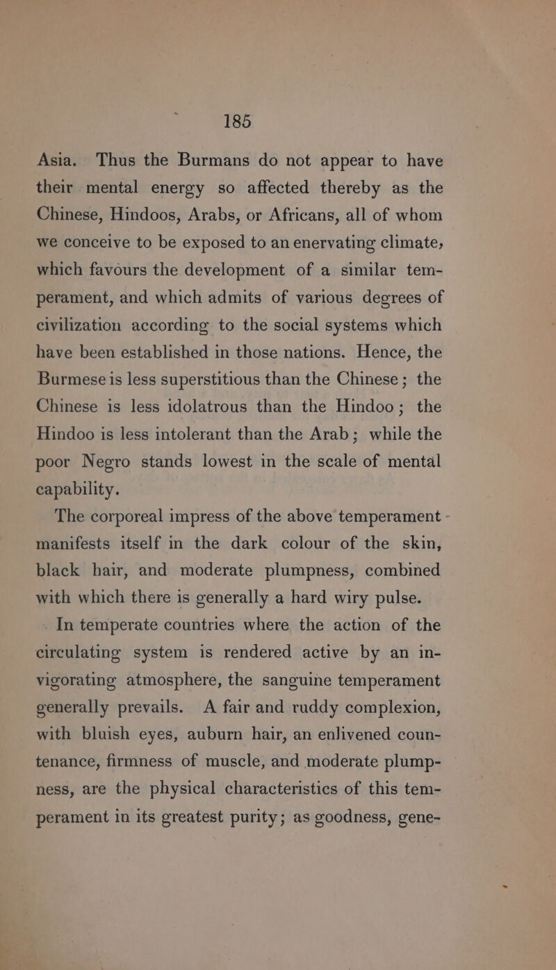 Asia. Thus the Burmans do not appear to have their mental energy so affected thereby as the Chinese, Hindoos, Arabs, or Africans, all of whom we conceive to be exposed to an enervating climate, which favours the development of a similar tem- perament, and which admits of various degrees of civilization according to the social systems which have been established in those nations. Hence, the Burmese is less superstitious than the Chinese ; the Chinese is less idolatrous than the Hindoo; the Hindoo is less intolerant than the Arab; while the poor Negro stands lowest in the scale of mental capability. The corporeal impress of the above temperament - manifests itself in the dark colour of the skin, black hair, and moderate plumpness, combined with which there is generally a hard wiry pulse. . In temperate countries where the action of the circulating system is rendered active by an in- vigorating atmosphere, the sanguine temperament generally prevails. A fair and ruddy complexion, with bluish eyes, auburn hair, an enlivened coun- tenance, firmness of muscle, and moderate plump- ness, are the physical characteristics of this tem- perament in its greatest purity; as goodness, gene-