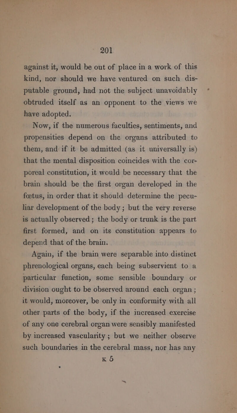 against it, would be out of place in a work of this kind, nor should we have ventured on such dis- putable ground, had not the subject unavoidably obtruded itself as an opponent to the views we have adopted. Now, if the numerous faculties, sentiments, and propensities depend on the organs attributed to them, and if it be admitted (as it universally is) that the mental disposition coincides with the cor- poreal constitution, it would be necessary that the brain should be the first organ developed in the foetus, in order that it should determine the pecu- har development of the body ; but the very reverse is actually observed; the body or trunk is the part first formed, and on its constitution appears to depend that of the brain. Again, if the brain were separable into distinct phrenological organs, each being subservient to a particular function, some sensible boundary or division ought to be observed around each organ ; it would, moreover, be only in conformity with all other parts of the body, if the increased exercise of any one cerebral organ were sensibly manifested by increased vascularity ; but we neither observe such boundaries in the cerebral mass, nor has any K 5