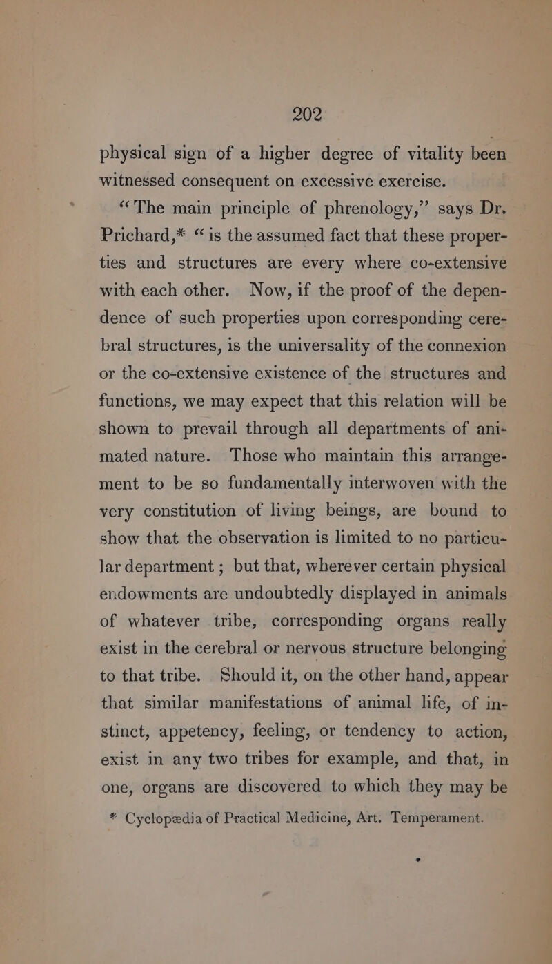 physical sign of a higher degree of vitality been witnessed consequent on excessive exercise. “The main principle of phrenology,” says Dr. Prichard,* “is the assumed fact that these proper- ties and structures are every where co-extensive with each other. Now, if the proof of the depen- dence of such properties upon corresponding cere- bral structures, is the universality of the connexion or the co-extensive existence of the structures and functions, we may expect that this relation will be shown to prevail through all departments of ani- mated nature. Those who maintain this arrange- ment to be so fundamentally interwoven with the very constitution of living beings, are bound to show that the observation is limited to no particu- lar department ; but that, wherever certain physical endowments are undoubtedly displayed in animals of whatever tribe, corresponding organs really exist in the cerebral or nervous structure belonging to that tribe. Should it, on the other hand, appear that similar manifestations of animal life, of in- stinct, appetency, feeling, or tendency to action, exist in any two tribes for example, and that, in one, organs are discovered to which they may be * Cyclopedia of Practical Medicine, Art. Temperament.