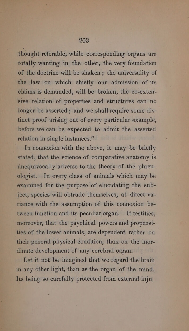 thought referable, while corresponding organs are totally wanting in the other, the very foundation of the doctrine will be shaken ; the universality of the law on which chiefly our admission of its claims is demanded, will be broken, the co-exten- sive relation of properties and structures can no longer be asserted ; and we shall require some dis- tinct proof arising out of every particular example, before we can be expected to admit the asserted relation in single instances.” In connexion with the above, it may be briefly stated, that the science of comparative anatomy is unequivocally adverse to the theory of the phren- ologist. In every class of animals which may be examined for the purpose of elucidating the sub- ject, species will obtrude themselves, at direct va- riance with the assumption of this connexion be- tween function and its peculiar organ. It testifies, moreover, that the psychical powers and propensi- ties of the lower animals, are dependent rather on their general physical condition, than on the inor- dinate development of any cerebral organ. Let it not be imagined that we regard the brain in any other light, than as the organ of the mind. Its being so carefully protected from external inju