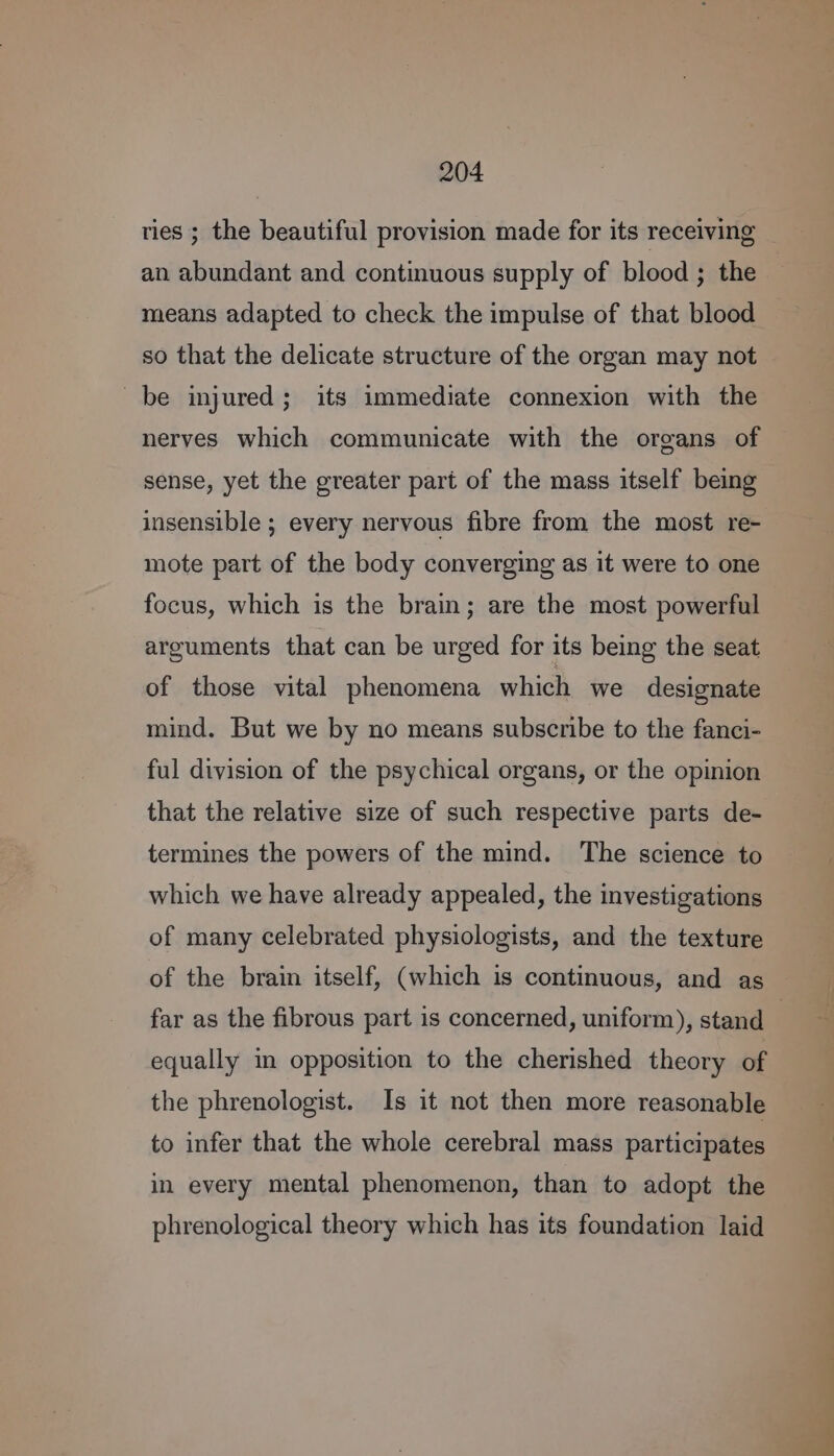 an abundant and continuous supply of blood ; the means adapted to check the impulse of that blood so that the delicate structure of the organ may not be injured; its immediate connexion with the nerves which communicate with the organs of sense, yet the greater part of the mass itself being insensible ; every nervous fibre from the most re- mote part of the body converging as it were to one focus, which is the brain; are the most powerful arguments that can be urged for its being the seat of those vital phenomena which we designate mind. But we by no means subscribe to the fanci- ful division of the psychical organs, or the opinion that the relative size of such respective parts de- termines the powers of the mind. The science to which we have already appealed, the investigations of many celebrated physiologists, and the texture of the brain itself, (which is continuous, and as equally in opposition to the cherished theory of the phrenologist. Is it not then more reasonable to infer that the whole cerebral mass participates in every mental phenomenon, than to adopt the phrenological theory which has its foundation laid