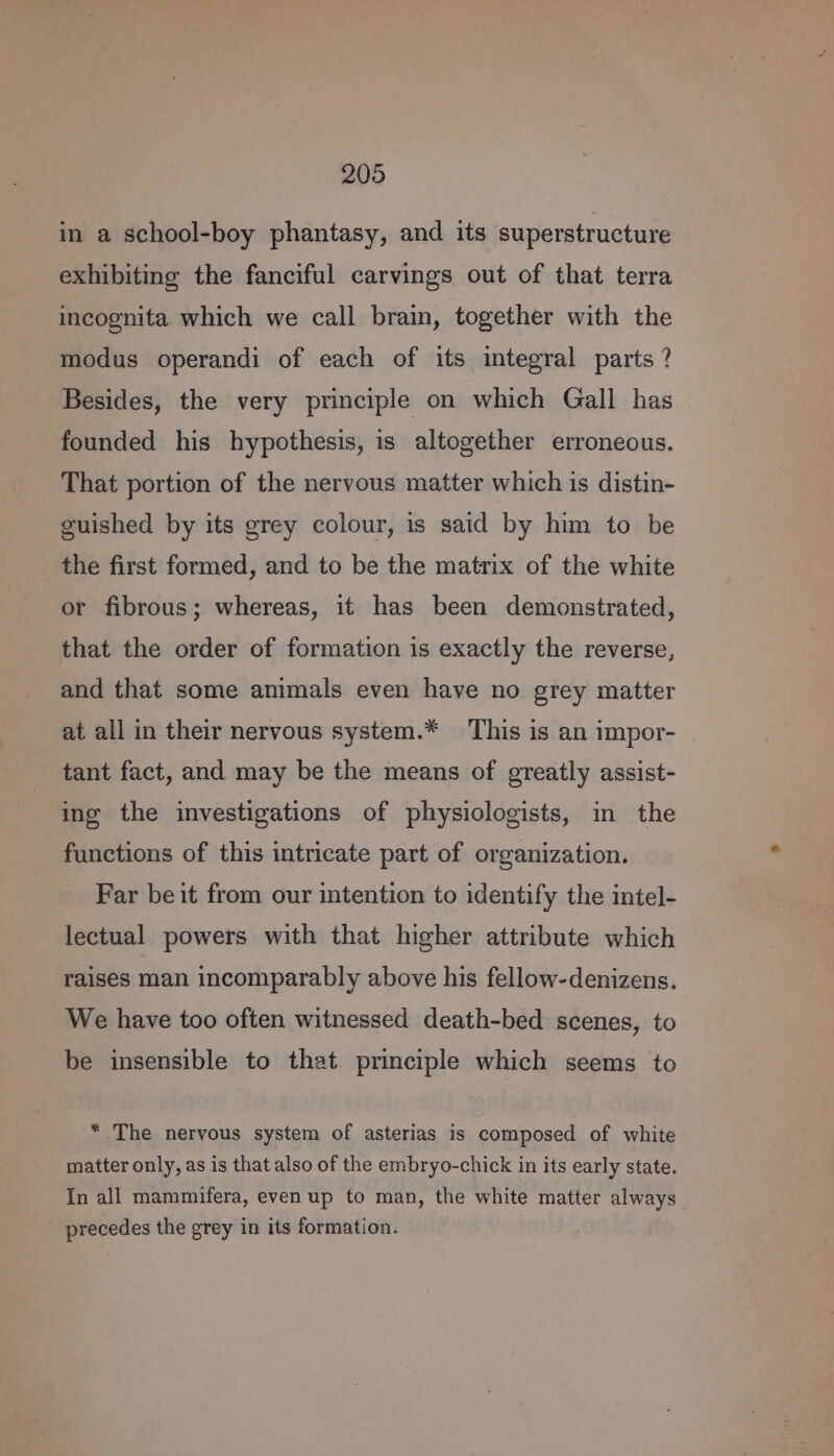 in a school-boy phantasy, and its superstructure exhibiting the fanciful carvings out of that terra incognita which we call brain, together with the modus operandi of each of its integral parts ? Besides, the very principle on which Gall has founded his hypothesis, is altogether erroneous. That portion of the nervous matter which is distin- guished by its grey colour, is said by him to be the first formed, and to be the matrix of the white or fibrous; whereas, it has been demonstrated, that the order of formation is exactly the reverse, and that some animals even have no grey matter at all in their nervous system.* This is an impor- tant fact, and may be the means of greatly assist- ing the investigations of physiologists, in the functions of this intricate part of organization. Far be it from our intention to identify the intel- lectual powers with that higher attribute which raises man incomparably above his fellow-denizens. We have too often witnessed death-bed scenes, to be insensible to that principle which seems to * The nervous system of asterias is composed of white matter only, as is that also of the embryo-chick in its early state. In all mammifera, even up to man, the white matter always precedes the grey in its formation.