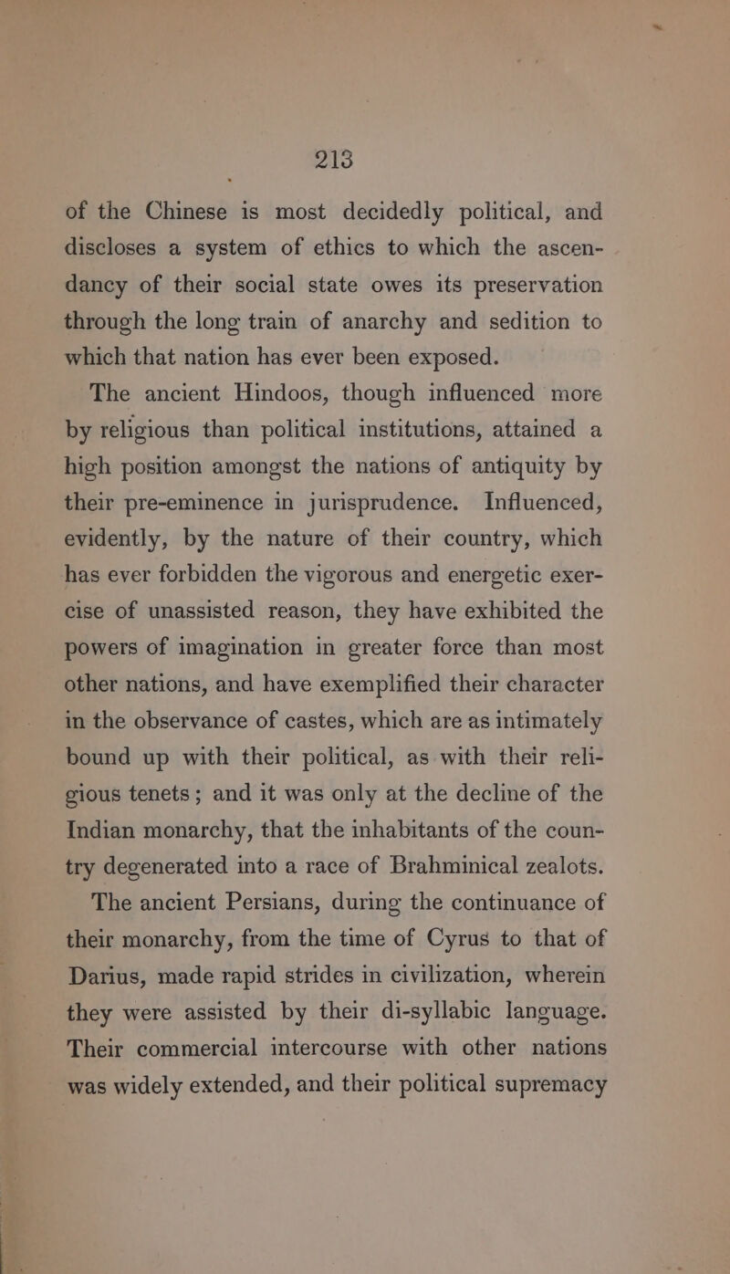 of the Chinese is most decidedly political, and discloses a system of ethics to which the ascen- dancy of their social state owes its preservation through the long train of anarchy and sedition to which that nation has ever been exposed. The ancient Hindoos, though influenced more by religious than political institutions, attained a high position amongst the nations of antiquity by their pre-eminence in jurisprudence. Influenced, evidently, by the nature of their country, which has ever forbidden the vigorous and energetic exer- cise of unassisted reason, they have exhibited the powers of imagination in greater force than most other nations, and have exemplified their character in the observance of castes, which are as intimately bound up with their political, as with their reli- gious tenets; and it was only at the decline of the Indian monarchy, that the inhabitants of the coun- try degenerated into a race of Brahminical zealots. The ancient Persians, during the continuance of their monarchy, from the time of Cyrus to that of Darius, made rapid strides in civilization, wherein they were assisted by their di-syllabic language. Their commercial intercourse with other nations was widely extended, and their political supremacy