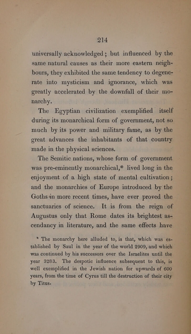 universally acknowledged ; but influenced by the same natural causes as their more eastern neigh-— bours, they exhibited the same tendency to degene- rate into mysticism and ignorance, which was greatly accelerated by the downfall of their mo- narchy. The Egyptian civilization exemplified itself during its monarchical form of government, not so much by its power and military fame, as by the great advances the inhabitants of that country made in the physical sciences. The Semitic nations, whose form of government was pre-eminently monarchical,* lived long in the enjoyment of a high state of mental cultivation ; and the monarchies of Europe introduced by the Goths 4n more recent times, have ever proved the sanctuaries of science. It is from the reign of Augustus only that Rome dates its brightest ase cendancy in literature, and the same effects have * The monarchy here alluded to, is that, which was és- tablished by Saul in the year of the world 2909, and which - was continued by his successors over the Israelites until the © year 3283. The despotic influence subsequent to this, is well exemplified in the Jewish nation for upwards of 600 years, from the time of Cyrus till the destruction of their city by Titus.