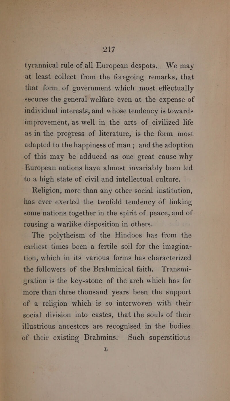 tyrannical rule of all European despots. We may at least collect from the foregoing remarks, that that form of government which most effectually secures the general welfare even at the expense of individual interests, and whose tendency is towards improvement, as well in the arts of civilized life as in the progress of literature, is the form most adapted to the happiness of man; and the adoption of this may be adduced as one great cause why European nations have almost invariably been led Religion, more than any other social institution, has ever exerted the twofold tendency of linking some nations together in the spirit of peace, and of rousing a warlike disposition in others. The polytheism of the Hindoos has from the earliest times been a fertile soil for the imagina- tion, which in its various forms has characterized the followers of the Brahminical faith. Transmi- gration is the key-stone of the arch which has for more than three thousand years been the support of a religion which is so interwoven with their social division into castes, that the souls of their illustrious ancestors are recognised in the bodies of their existing Brahmins. Such superstitious L