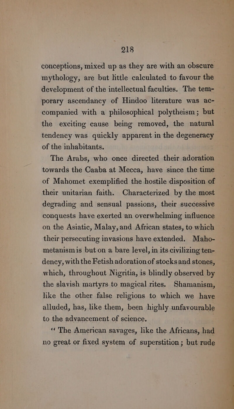 conceptions, mixed up as they are with an obscure mythology, are but little calculated to favour the development of the intellectual faculties. The tem- porary ascendancy of Hindoo literature was ac- companied with a philosophical polytheism; but the exciting cause being removed, the natural tendency was quickly apparent in the degeneracy of the inhabitants. The Arabs, who once directed their adoration towards the Caaba at Mecca, have since the time of Mahomet exemplified the hostile disposition of their unitarian faith. Characterized by the most degrading and sensual passions, their successive conquests have exerted an overwhelming influence on the Asiatic, Malay, and African states, to which their persecuting invasions have extended. Maho- metanismis but on a bare level, in its civilizing ten- dency, with the Fetish adoration of stocks and stones, which, throughout Nigritia, is blindly observed by the slavish martyrs to magical rites. Shamanism, like the other false religions to which we have alluded, has, like them, been highly unfavourable to the advancement of science. | «* The American savages, like the Africans, had no great or fixed system of superstition ; but rude