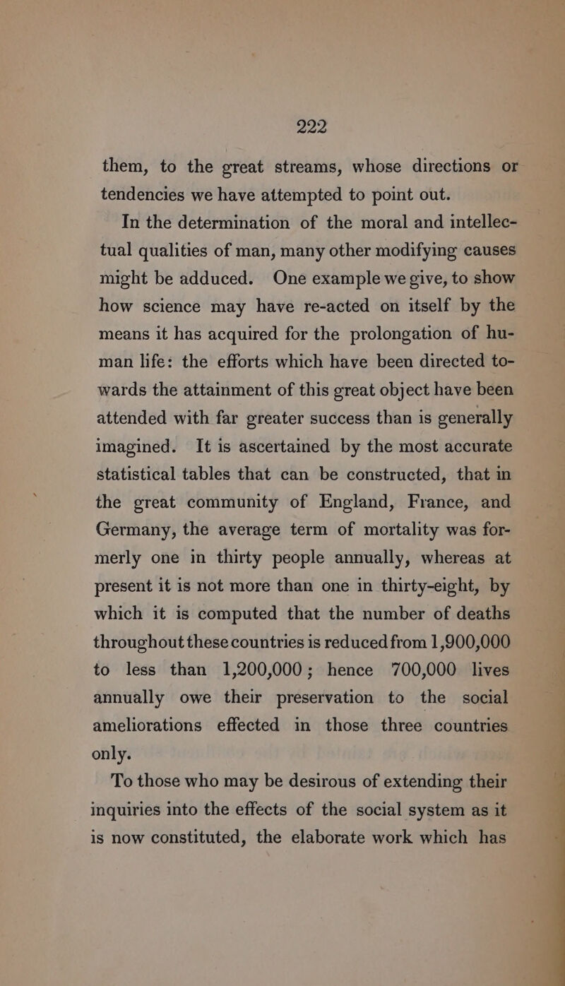 tendencies we have attempted to point out. In the determination of the moral and intellec- tual qualities of man, many other modifying causes might be adduced. One example we give, to show how science may have re-acted on itself by the means it has acquired for the prolongation of hu- man life: the efforts which have been directed to- wards the attainment of this great object have been attended with far greater success than is generally imagined. It is ascertained by the most accurate statistical tables that can be constructed, that in the great community of England, France, and Germany, the average term of mortality was for- merly one in thirty people annually, whereas at present it is not more than one in thirty-eight, by which it is computed that the number of deaths throughout these countries is reduced from 1,900,000 to less than 1,200,000; hence 700,000 lives annually owe their preservation to the social ameliorations effected in those three countries only. To those who may be desirous of extending their inquiries into the effects of the social system as it is now constituted, the elaborate work which has