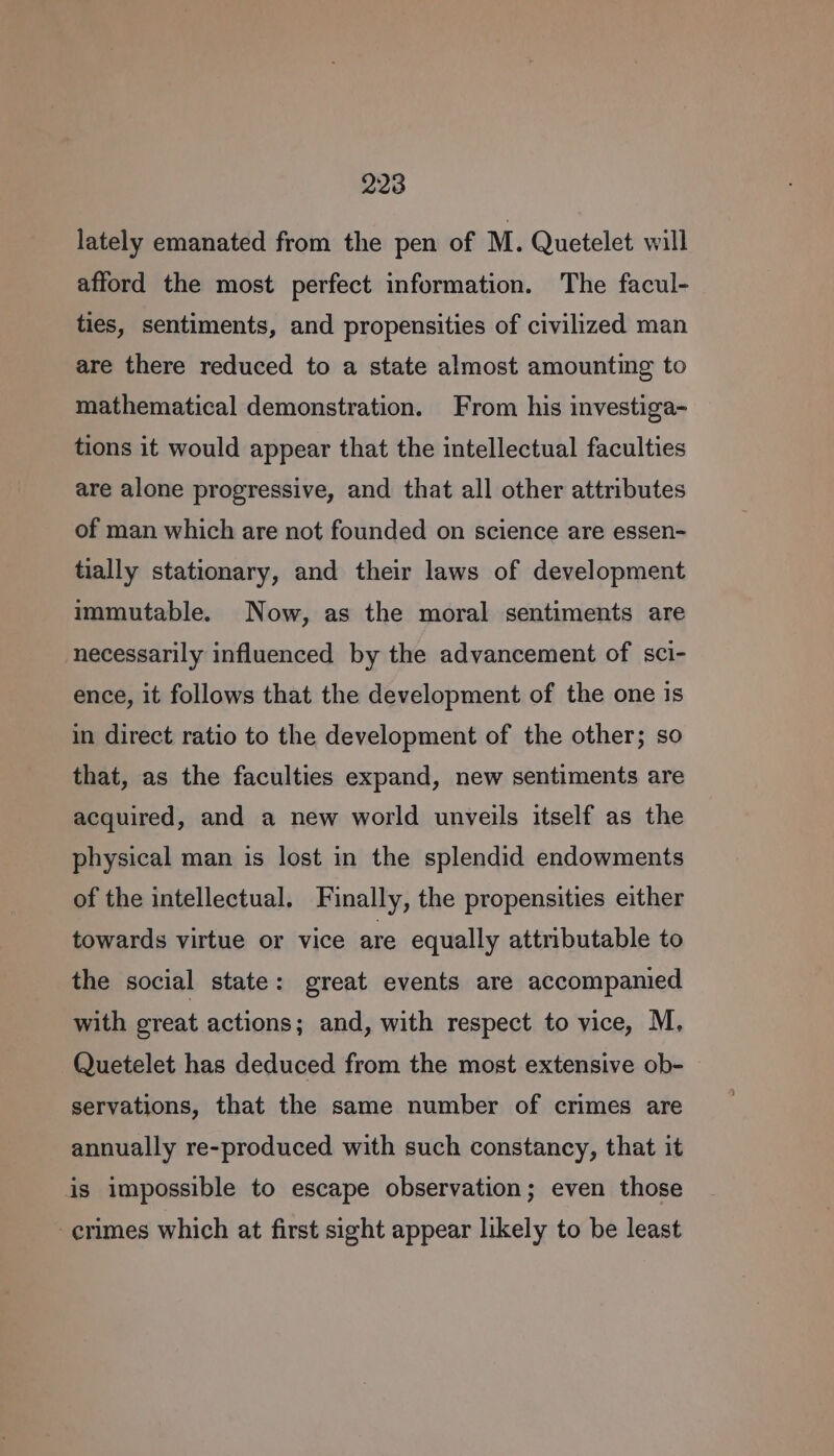 lately emanated from the pen of M. Quetelet will afford the most perfect information. The facul- ties, sentiments, and propensities of civilized man are there reduced to a state almost amounting to mathematical demonstration. From his investiga- tions it would appear that the intellectual faculties are alone progressive, and that all other attributes of man which are not founded on science are essen- tially stationary, and their laws of development immutable. Now, as the moral sentiments are necessarily influenced by the advancement of sci- ence, it follows that the development of the one is in direct ratio to the development of the other; so that, as the faculties expand, new sentiments are acquired, and a new world unveils itself as the physical man is lost in the splendid endowments of the intellectual. Finally, the propensities either towards virtue or vice are equally attributable to the social state: great events are accompanied with great actions; and, with respect to vice, M, Quetelet has deduced from the most extensive ob- servations, that the same number of crimes are annually re-produced with such constancy, that it is impossible to escape observation; even those -erimes which at first sight appear likely to be least