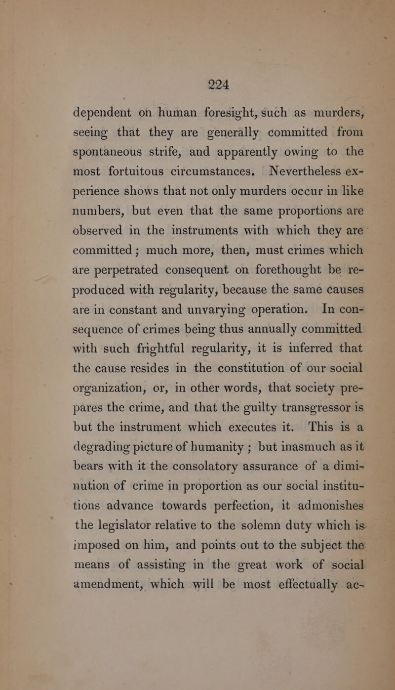 dependent on. human foresight, such as murders, seeing that they are generally committed from spontaneous strife, and apparently owing to the most fortuitous circumstances. Nevertheless ex- perience shows that not only murders occur in like numbers, but even that the same proportions are observed in the instruments with which they are committed ; much more, then, must crimes which are perpetrated consequent on forethought be re- produced with regularity, because the same causes are in constant and unvarying operation. In con- sequence of crimes being thus annually committed with such frightful regularity, it is inferred that the cause resides in the constitution of our social organization, or, in other words, that society pre- pares the crime, and that the guilty transgressor is but the instrument which executes it. This is a degrading picture of humanity ; but inasmuch as it bears with it the consolatory assurance of a dimi- nution of crime in proportion as our social institu- tions advance towards perfection, it admonishes the legislator relative to the solemn duty which is. imposed on him, and points out to the subject the means of assisting in the great work of social amendment, which will be most effectually ac-