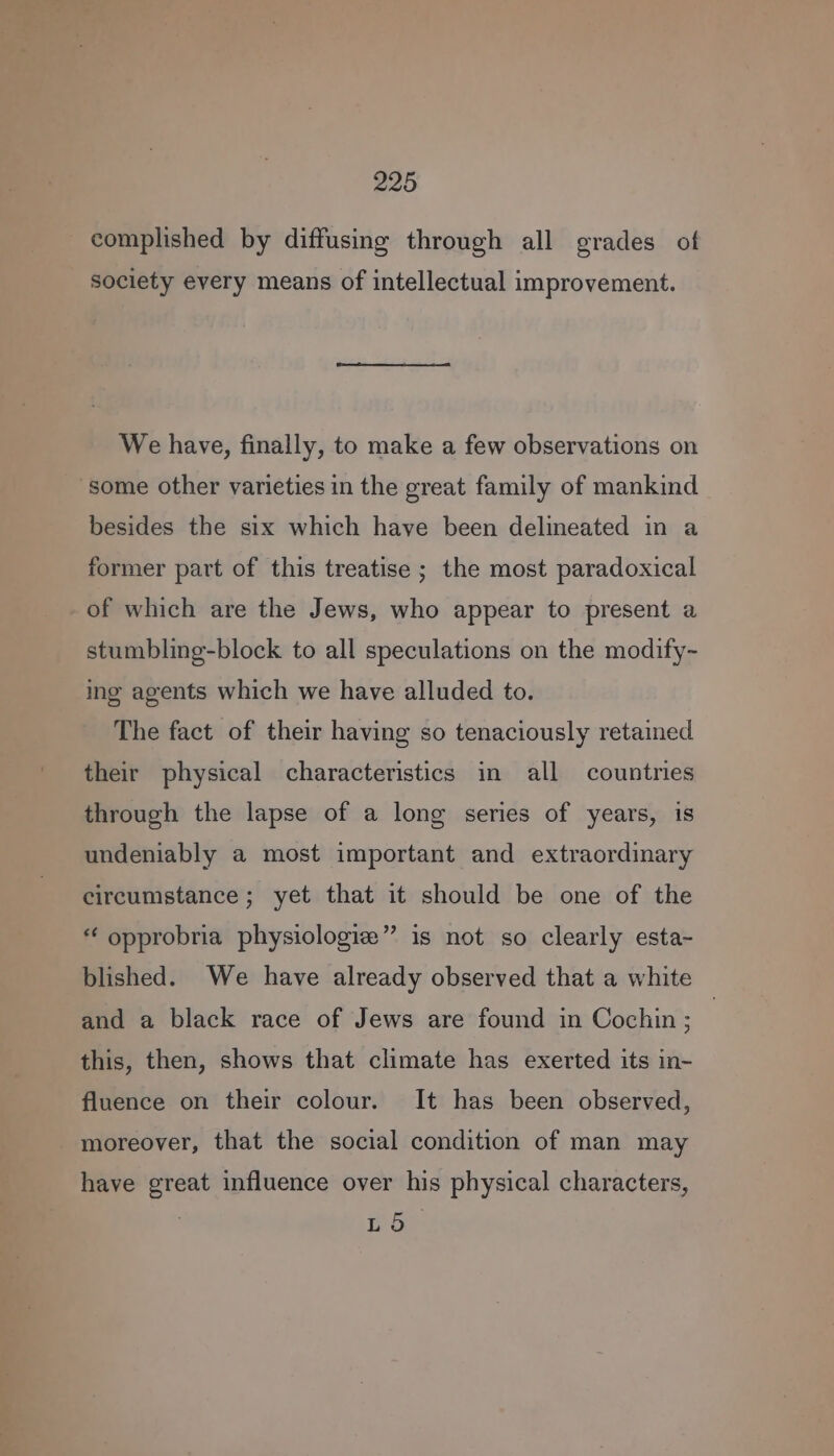 complished by diffusing through all grades of society every means of intellectual improvement. We have, finally, to make a few observations on ‘some other varieties in the great family of mankind besides the six which have been delineated in a former part of this treatise ; the most paradoxical of which are the Jews, who appear to present a stumbling-block to all speculations on the modify~ ing agents which we have alluded to. The fact of their having so tenaciously retained their physical characteristics in all countries through the lapse of a long series of years, is undeniably a most important and extraordinary circumstance; yet that it should be one of the “ opprobria physiologie” is not so clearly esta- blished. We have already observed that a white and a black race of Jews are found in Cochin ; } this, then, shows that climate has exerted its in- fluence on their colour. It has been observed, moreover, that the social condition of man may have great influence over his physical characters, L 5