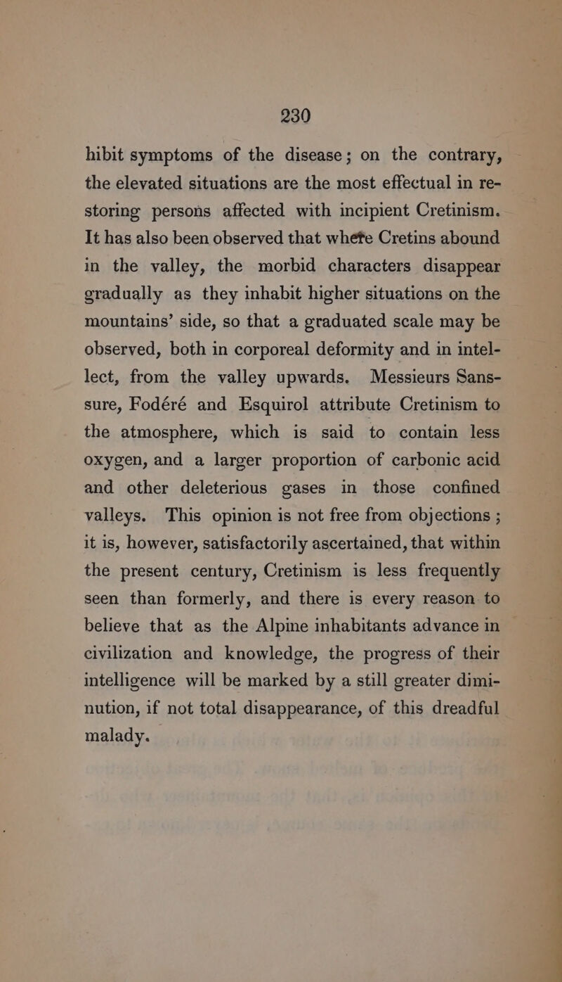 hibit symptoms of the disease; on the contrary, the elevated situations are the most effectual in re- storing persons affected with incipient Cretinism. It has also been observed that whefe Cretins abound in the valley, the morbid characters disappear gradually as they inhabit higher situations on the mountains’ side, so that a graduated scale may be observed, both in corporeal deformity and in intel- lect, from the valley upwards. Messieurs Sans- sure, Fodéré and Esquirol attribute Cretinism to the atmosphere, which is said to contain less oxygen, and a larger proportion of carbonic acid and other deleterious gases in those confined valleys. This opinion is not free from objections ; it is, however, satisfactorily ascertained, that within the present century, Cretinism is less frequently seen than formerly, and there is every reason to believe that as the Alpine inhabitants advance in civilization and knowledge, the progress of their intelligence will be marked by a still greater dimi- nution, if not total disappearance, of this dreadful malady. ee ee