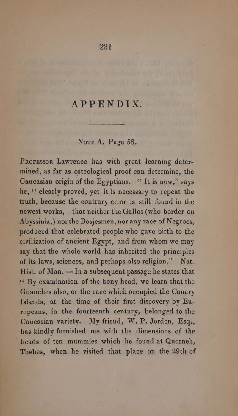 APPENDIX. Norte A. Page 58. Proressor Lawrence has with great learning deter- mined, as far as osteological proof can determine, the Caucasian origin of the Egyptians. &lt;&lt; It is now,” says he, ‘‘ clearly proved, yet it is necessary to repeat the truth, because the contrary error is still found in the newest works,—that neither the Gallos (who border on Abyssinia,) nor the Bosjesmen, nor any race of Negroes, produced that celebrated people who gave birth to the civilization of ancient Egypt, and from whom we may say that the whole world has inherited the principles of its laws, sciences, and perhaps also religion.” Nat. Hist. of Man. — In a subsequent passage he states that ‘¢ By examination of the bony head, we learn that the Guanches also, or the race which occupied the Canary Islands, at the time of their first discovery by Eu- ropeans, in the fourteenth century, belonged to the Caucasian variety. My friend, W. P. Jorden, Esq., has kindly furnished me with the dimensions of the heads of ten mummies which he found at Quorneh, Thebes, when he visited that place on the 29th of