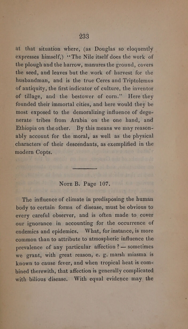 at that situation where, (as Douglas so eloquently expresses himself,) ‘‘The Nile itself does the work of the plough and the harrow, manures the ground, covers the seed, and leaves but the work of harvest for the husbandman, and is the true Ceres and Triptolemus of antiquity, the first indicator of culture, the inventor of tillage, and the bestower of corn.” Here they founded their immortal cities, and here would they be most exposed to the demoralizing influence of dege- herate tribes from Arabia on the one hand, and Ethiopia on the other. By this means we may reason- ably account for the moral, as well as the physical characters of their descendants, as exemplified in the modern Copts. | Note B. Page 107. The influence of climate in predisposing the human body to certain forms of disease, must be obvious to every careful observer, and is often made to cover our ignorance in accounting for the occurrence of endemics and epidemics. What, for instance, is more common than to attribute to atmospheric influence the prevalence of any particular affection ? — sometimes we grant, with great reason, e. g. marsh miasma is known to cause fever, and when tropical heat is com- bined therewith, that affection is generally complicated with bilious disease. With equal evidence may the