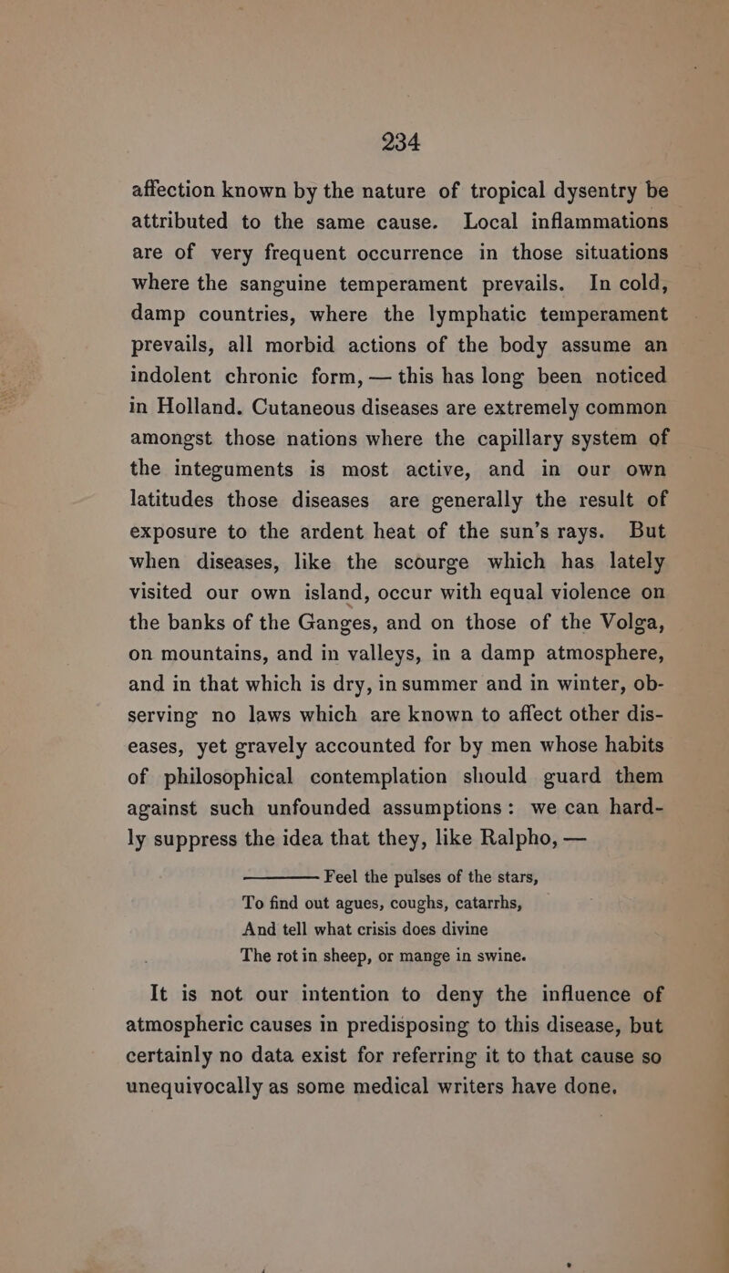 attributed to the same cause. Local inflammations are of very frequent occurrence in those situations where the sanguine temperament prevails. In cold, damp countries, where the lymphatic temperament prevails, all morbid actions of the body assume an indolent chronic form, — this has long been noticed in Holland. Cutaneous diseases are extremely common amongst those nations where the capillary system of the integuments is most active, and in our own latitudes those diseases are generally the result of exposure to the ardent heat of the sun’s rays. But when diseases, like the scourge which has lately visited our own island, occur with equal violence on the banks of the Ganges, and on those of the Volga, on mountains, and in valleys, in a damp atmosphere, and in that which is dry, insummer and in winter, ob- serving no laws which are known to affect other dis- eases, yet gravely accounted for by men whose habits of philosophical contemplation should guard them against such unfounded assumptions: we can hard- ly suppress the idea that they, like Ralpho, — Feel the pulses of the stars, To find out agues, coughs, catarrhs, And tell what crisis does divine The rot in sheep, or mange in swine. It is not our intention to deny the influence of atmospheric causes in predisposing to this disease, but certainly no data exist for referring it to that cause so unequivocally as some medical writers have done. ———_—