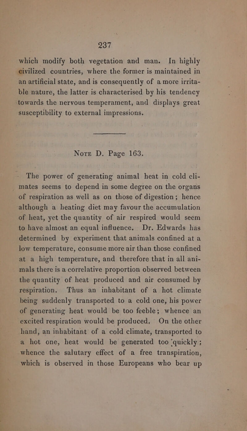 which modify both vegetation and man. In highly eivilized countries, where the former is maintained in an artificial state, and is consequently of a more irrita- ble nature, the latter is characterised by his tendency towards the nervous temperament, and displays great susceptibility to external impressions. Note D. Page 163. The power of generating animal heat in cold cli- mates seems to depend in some degree on the organs of respiration as well as on those of digestion; hence although a heating diet may favour the accumulation of heat, yet the quantity of air respired would seem to have almost an equal influence. Dr. Edwards has determined by experiment that animals confined at a low temperature, consume more air than those confined at a high temperature, and therefore that in all ani- mals there is a correlative proportion observed between the quantity of heat produced and air consumed by respiration. Thus an inhabitant of a hot climate being suddenly transported to a cold one, his power of generating heat would be too feeble; whence an excited respiration would be produced. On the other hand, an inhabitant of a cold climate, transported to a hot one, heat would be generated too ‘quickly ; whence the salutary effect of a free transpiration, which is obseryed in those Europeans who bear up