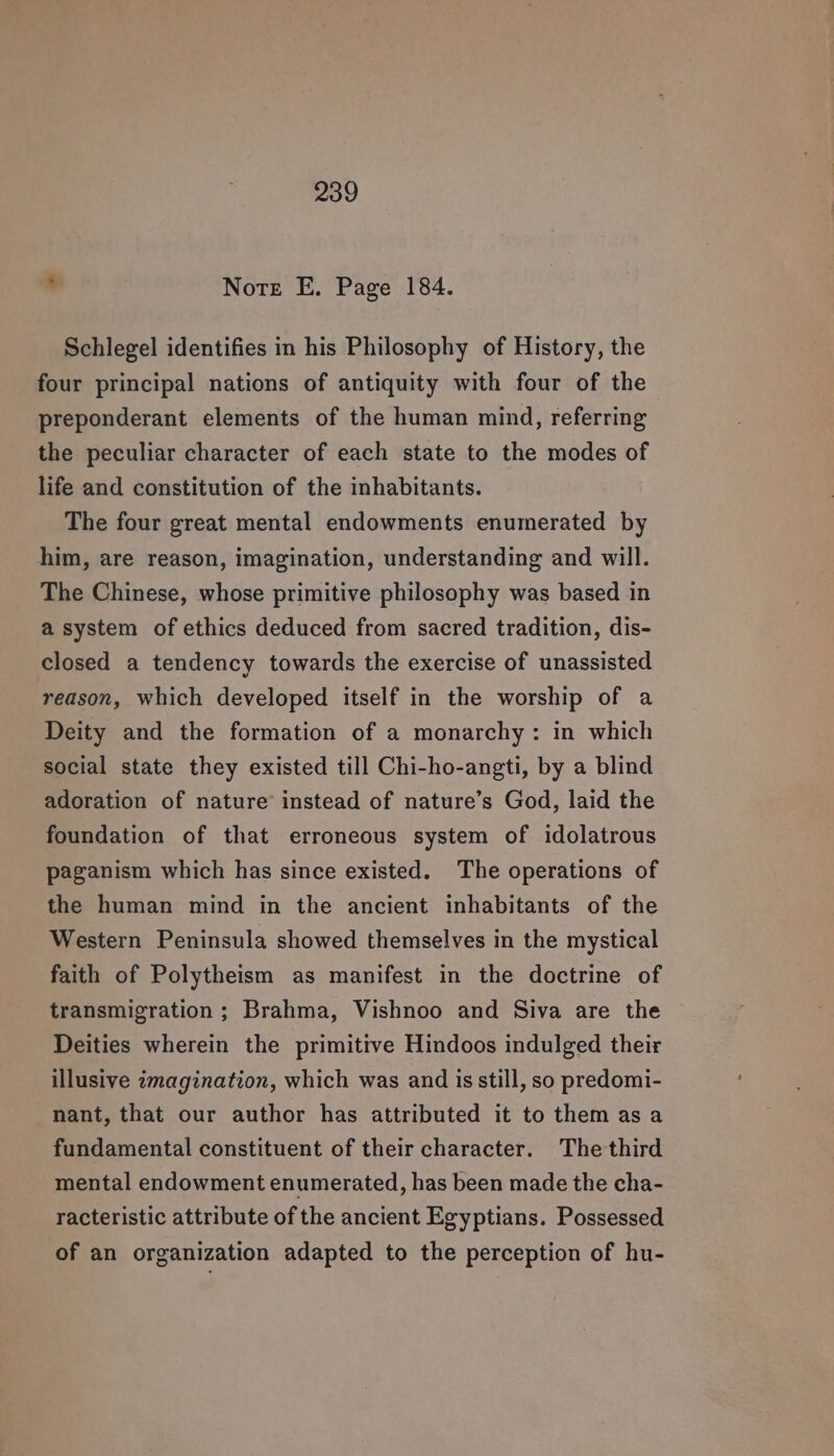Note E. Page 184. Schlegel identifies in his Philosophy of History, the four principal nations of antiquity with four of the preponderant elements of the human mind, referring the peculiar character of each state to the modes of life and constitution of the inhabitants. The four great mental endowments enumerated by him, are reason, imagination, understanding and will. The Chinese, whose primitive philosophy was based in a system of ethics deduced from sacred tradition, dis- closed a tendency towards the exercise of unassisted reason, which developed itself in the worship of a Deity and the formation of a monarchy: in which social state they existed till Chi-ho-angti, by a blind adoration of nature instead of nature’s God, laid the foundation of that erroneous system of idolatrous paganism which has since existed. The operations of the human mind in the ancient inhabitants of the Western Peninsula showed themselves in the mystical faith of Polytheism as manifest in the doctrine of transmigration ; Brahma, Vishnoo and Siva are the Deities wherein the primitive Hindoos indulged their illusive imagination, which was and is still, so predomi- nant, that our author has attributed it to them asa fundamental constituent of their character. The third mental endowment enumerated, has been made the cha- racteristic attribute of the ancient Egyptians. Possessed of an organization adapted to the perception of hu-