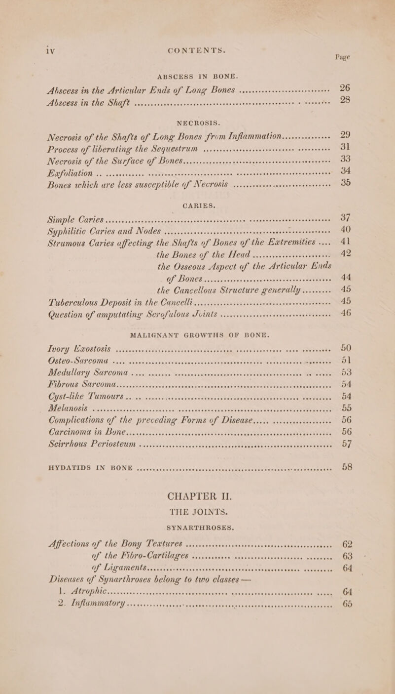 Page ABSCESS IN BONE. Abscess in the Articular Ends of Long Bones .ccccecesecserseverees ay 26 Abscess in the Shaft ....... Sore ee a sateen eave irae me 20 NECROSIS. Necrosis of the Shafts of Long Bones from Inflammation... 29 Process of liberating the SequestyUm viscsccrerccsenceecsenereeee erneneeees 31 Necrosis of the Surface Of Bones...cc.cscsecsersserenecscnsesccensees eekagaes 33 Exfoliation ..... oy Fe Oy by Ey Mr Dh re PRI OS: race ncr bine: detereae 34 Bones which are less susceptible Of N€crOsts ..ccecscccsesencecveeeeceneees 35 CARIES DMPICICAPICS sc eaianceedeveseds Seiphatesestasdp eRe iaee OGRE NEE Roasts dette Syphilitic Caries and Nodes ......sscccrcsseccssncserereeeecs aabineesenes ere nt, Strumous Caries affecting the Shafts of Bones of the Extremities .... 4\ the Bones of the Head ........006 Kons iene 42 the Osseous Aspect of the Articular Ends OF ONES cos teeranin spon scaieke Mees pa Sareea 44 the Cancellous Structure generally ......... 45 Tuberculous Deposit in the Cancelli ......cccccescsceccscreececsacseescosecens 45 Question of amputating Scrofulous Tvints viiccccccscrceceeveeeevevers ere 46 MALIGNANT GROWTHS OF BONE. Ivory L’wostosis ..... ny apaletens era Ag 4 AE Serer Te ott ris OD DE ED-AL CONE cia 10) shanspsnssng Winsonnaaupancensapases raeaeiiesualesaet bya taal 51 Mediu NAry SAPCDING 5 pcs: ecanaon egpaueane nina a Vas ign awe se tac! (> Das FADTOUS SATCOMG, ssnapesovcsneds pi SSpana ba vaenacassihgeamene tee aeiyio sueaye peeve tele Cyst-like Tumours .. 1. .cscee sees Cents aaa enh deeaetey eo senses baaaeast 54 BEAR E einen oan peicay santinalo ies saa cutesdbads oe se sass eeiel sis Wop Vedas 55 Complications of the preceding Forms of Disease ..... cccscccsecseeeseee 56 Carcinoma in Bone.........000 sais bapa ncde ten rant Jpaaetasye) isd sig De ene ee DCUTHOUS. PePiogleran sriscvied chs. sass, tok dlenshoa cede T gE ea ee sabeeg eee eoky ay BD ATIOS GIN ABONE vs cx teqi va eee eocnaciouin eee <iakatie ns Pree st Try ieasenske oS CHAPTER II. THE JOINTS. SYNARTHROSES. Affections of the Bony Textures .......... a oa'ns ha aleasAy sieihny RbkAhoe aa 62 Of the Fibro-Cartilages ...ccccsceee ssvseees sad sensed ee hes Pas . 63 Of Ligament....ccacsececscess dai suekdauoeuessctasesesenaes sesecenye: Gl Diseuses of Synarthroses belong to two classes — EPO IIRE ins ss 00ks'xs uns Vea teetes Wisunssuceratscacess as bb 28 teen kad ee 64 2. Inflammatory occ cup Caen T sc Ched g AE ES ass a helen sds ch Lk vn Biaca wa tag ds 65