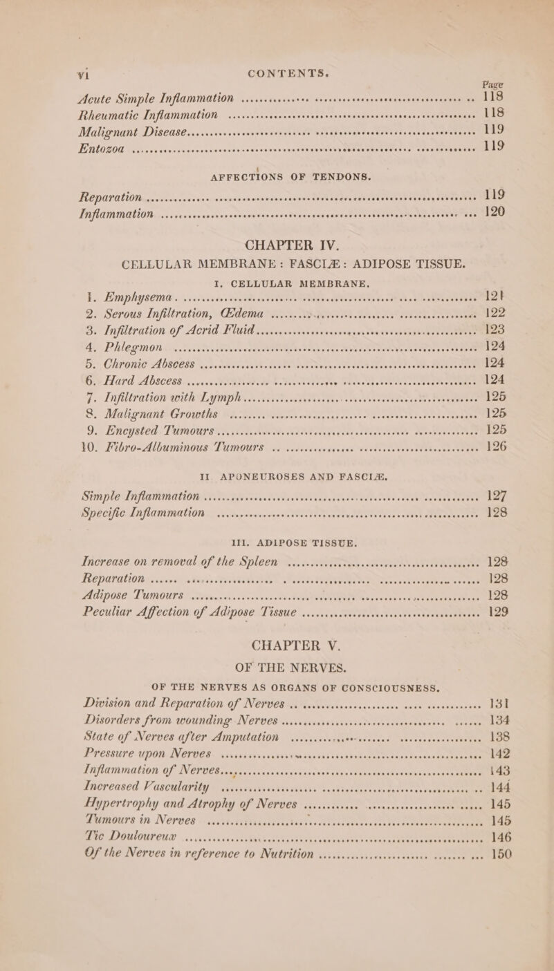 Page Acute Simple Inflammation ....... Rut esspadew ees so'vaewase os exaneeeu ne aeee eee 118 Rheumatic Inflammation ..cceccerececevees Ls teen tam opwaaeae Pr tt. Malignant Disedse....ccccrerervesercsvcsceee one Pi ibahdesEaNasde sss enn tov ert wnetmae Entozod ...+. Die diwuvanety sexes hoae wasn Vaca ae Jversasyiedeevestatusan Casale ahve ts amber AFFECTIONS OF TENDONS. PCD UPA 0 thacotaen rans es punceicn coe Feacaseane 1 Riad OU, ea Inflammation. ...ccocerersverses aan are Riewcaahpacre Pree iii WS wee 8 CHAPTER IV. CELLULAR MEMBRANE: FASCIA: ADIPOSE TISSUE. I, CELLULAR MEMBRANE. EBM PRY sein a viie'saide soeae on Coed Wee y «gVLNITO eva vend ah a le aeeasees Zt 2. Serous Infiltration, Gdema ......... Fe eA ery ei) 122 S: Infiltration of Acrid. Fluid nvesqoncnae savarssvgsessbenvsuben Wenger eee 123 Bi Phe gmon 0 Ceietinctveceevee tent OAS peas MPatoe MOET ees eke 124 Bi), CLP ONG A OS0L88 ico deeet Vek. GEES eens wes ceed sev esiase oles ae eseee 124 Ons Hard Abscess... GWA didies yey eines Weoterstnessteesy en ekee 124 i. Infiltration with Lymph ....s60 8c lettas ese Hiohiebeneved Ponsoae Sar eeeeten 125 BS Ma ERAN POWINE BAGG OA weeny igs dens cack veces seo tssorea he 125 9.1 Encysted. Tumogs sen it.ac aw Me nkeevee ty qageutedtesecetess duvets tecvo¥ae 125 10. Fibro-Albuminous Tumours .. vecccceees sides USseas tobe edeaRasvanet aes 126 II. APONEUROSES AND FASCIA, Simple Inflammation ......0s000 cas PR Sadegns fut eaeeees Me PS oenis eae 127 IDE CHIC LANG MINALION Das ag newiewdeada Coe St op an Preset ty thas tater Ree LE 128 Ill, ADIPOSE TISSUE. Increase on removal of the Spleen .......06645 thas ltvea hh ASCE RUE ETS 128 Reparation ...... si dis Svea As. WYPWI Nee Nes ewhse ues a toned 128 PLD DOGE LUMOUTE Sieg, wivedonvansa te. CAVE Certs re oe 128 Peculiar Affection: of Adinoser] issue ....lvcs Meee A eee re CHAPTER V. OF THE NERVES. OF THE NERVES AS ORGANS OF CONSCIOUSNESS. Division and Reparation of Nerves .c cccceccsccceccccccece ance scscsecesecs 13st Disorders from. wounding-Nerevce saiiriisistastisiatvavencessonvensea. cose 134 State of Nerves after Amputation ........4- SET PEM PT THT eL LT Ph 138 Pressure upon Nerves sissccccrcsccess id Das hss bs bangin cee ed ha Rh Da ae a 142 safammation Of NAD tcc sinis wasn ress thes then chet ee ations ae wise 1d Lnorcased. Vasculaviiyy ss assiscrsvass tis itsis saadinliaers svesceseceveokemearnnak 144 Hypertrophy and Atrophy of Nerves siccccscccce cavccecevecscceceee ovens 145 Tumours in Nerves cissisisissoccscsetees Fer iristiitrh rtinrsri ce 145 Mie Doulourcia ....6sssrceusash TUR Ses ere eth cect pet te yes atver nie 146 Of the Nerves in reference to Nutrition v.ccccccccccerceccccnsee cvcneee ass 150