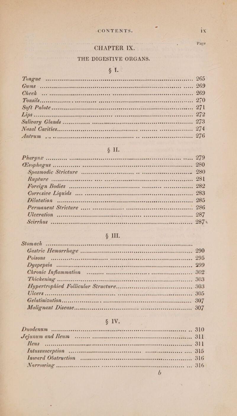 - ava Page CHAPTER IX. THE DIGESTIVE ORGANS. § 1. TORE UC ais saxcsan shvntwinedeigisaiete tines bisiee slowed bien Seely seushatsnase telecasts, “200 GBR sin Sonate vs alee antins asienivenatlew stan iviomvbsibriun ot etes vec eu ete Reson taee 269 CHECNE» nikeineshenns siovba ess siawd ene eah ae ritinns cos ces'aeece eronadage nsec 269 DORIS csrsnasins pccstininralons'es'wyy pee aenawaies eetenes out warsleanrenslanrestonteredeadaneee see 270 OPAC CME NI, seed ctan is aitevs crest dorewreiate sharstonastcaterstaio ty atlas Cea tee See ee Rez BADR ssc ecnug kann awibsyssnanverts Se eae eicitoetearsles PORTE «eb ue aeaN 272 Salivary 2 Se ee eee psaebeackeGid swoon Reabtremereen's ne ee Se 273 CSE hie sce Nits anshiyis na Re odstiacatglsighsotesi suc. seeerene ese Tossa 274 ARON = seni gave wane Re LORN INGA aHRR GANONG SUEY Nar woh Neen ee eeesueaaes cor ane 276 § HL PHAPYNE o.rccveyes e Wiekiceiejsiene’ei Aiiatiestnemnapar visisniloidweay AM Samantha te Se FONDUE &gt; sce casement vcieeianciondase sees eeeoes iseageed aun EDO rete eoeeaee 280 Spasmodic Stricture ..cccccecsececeees Botaiiaienigneotr Gannrcets disse sho ennes S280 NODA GEN i rtalin Aisavapsnisieg en wasen sixowls Siadissiskaciscoeuveonmswansga tesa yee Zsl DORE SIE ANOGIOS « oiigisra's sive siterabaie wean einr's.ewiaisieier We wasigeneley «aisicioside sea noee 282 GP OPBOSID Ce LACUIAS 05's: saisnnesisinesawosiousne ssaaaismasdiens sieste esac See Soc ic 283 OTM OII &lt;i eidslsenCawelalonesoniilows eaaeetiae nanaeweandass cg ROTEL doi aboaes 285 PCUMABCRESPICUUTE. conse’ saeaasGevsh sachs geitnassecaseneess Behosteinanceinss ~ 286 EOIN... sc ccacccssess sed eccswine tas eased ane Rant Nene tecsecee dete 287 DOUIIUE cous caciosgesinsgns fava cesmanos mecha wedaneteas OE a oh Oe EOeR 287+ § HI. BOI OON. sdescokicwnwvsin rene ser aipaisist stlnnsistnasi osteo rinen alone Se at ssauhiee Gastric Hemorrhage ..... Sia sole tints piociatcnssaisia oa atone'ex Teed Nea oN aoe 290 DOSONS sel c cadcarenes soenes eiiaaeis se apace. Decaaines HeccHsk ata wesaneiareaes 295 Dyspepsta ss... beemmateaiisuee acc oamane ts RMAs sisielas sc teers Som vee cons 299 MOOT AO MAIN EH OM TET. 5 Sheva ‘cae can dra iiie Wena e hoa o.ave¥ew Coveusnadsdede' 302 LLORES ict eR, se oa fc 3 Re Os a 303 Hypertrophied Follicular Str ‘Aitine Peete steric te ema te adataet cide telvkeeh sng 303 LCOPE so wewisyer Warden .agetess NO SaNE Nand hale Nsw kohler tlt s of §. Wroseattae 305 Gelatinization.........0 mieicaiabaccaitals adem dishtains waning vasa Wels ahecere bess 307 MR MBL DISCUS Cire als ticred vend conivenseinsejinnd vated nee neSawsiane sed oe ene 307 § 1V. AACE 5 sn dv anawseotecicnse am EWA Ea OeBcueiwanw ee canciry soceuee seeeapeae? sie, OLU Sejunum and [Meum ..scscee caveee Wie aeui tn sas seins cee gectian aces naa ePeee. 311 Me a aicscnnons Be eee es ia aia ty's a eiiselsh anaes wngedsn ins: re | Intussusception .....000+ aatasins wanoeasapwuaeveeuss necaatoeagabasee sense CLO AS OORMIMCUOI. | saccunycnnansincaneSecnannepdenmmionye sdlesiaigiaria aires « ussties 316 IE cnienncinnauinriciniosieninan&lt; nse wn sensi auetien damaueseuaaard dso he %s5h 316