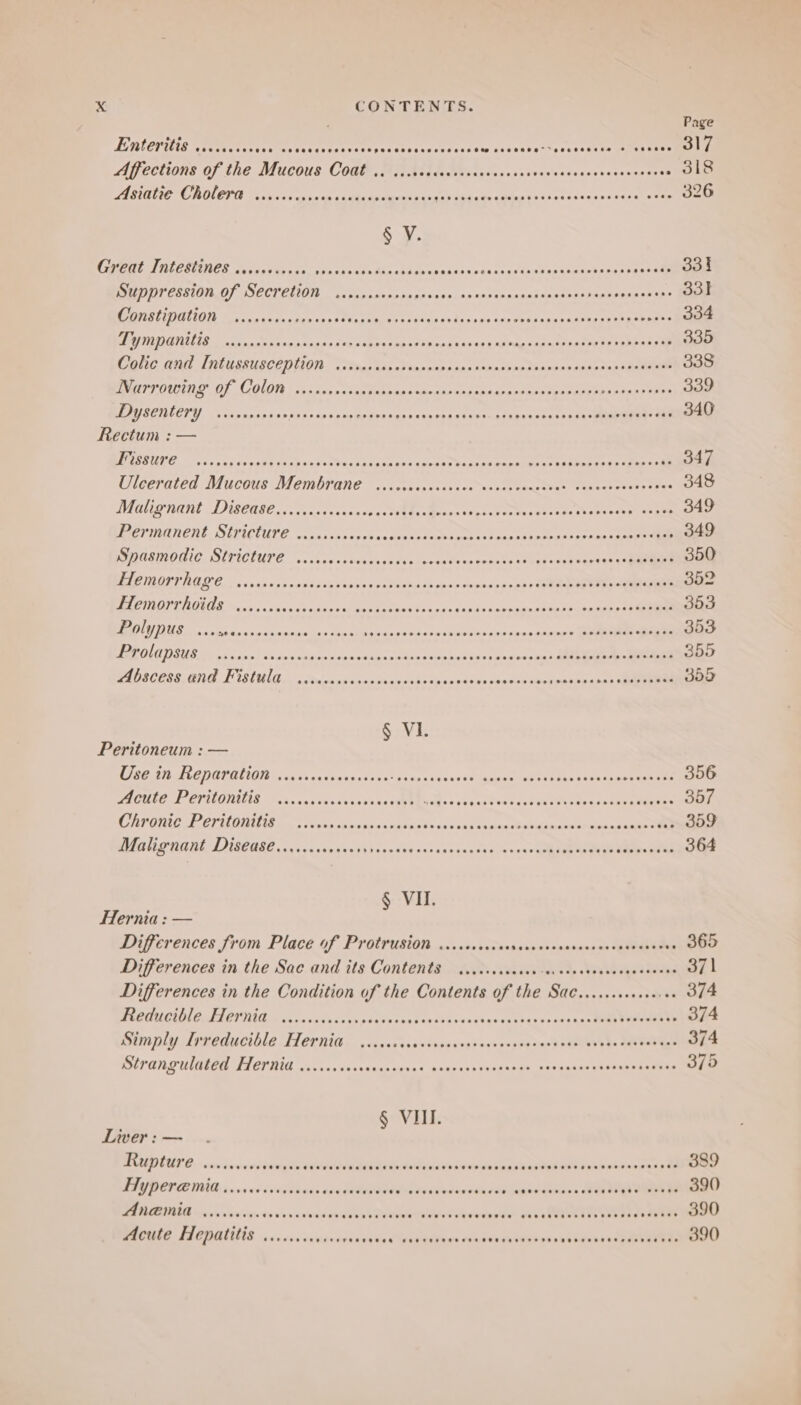 EMEP NOM rents OR Ter eto otic ek tts sndanda st cae vei veettsecseth tse ea teense Aifections of the Mucous Cod, BG Qi] fiteacsesescsvacesssecetassnnsstt5 00 1 A StaL IE ORULORA Leceses 2:50 n0 coat edaee pa tacs waasaecda es fork snaen ones ace ee § V. BO TAY TELE SPORTY PPPS ER PEP TEC DP EPPEE PELE EI Pere ree WAT Suppression of Secretion ..scscreeee sShscsedaccatebanasigeetees apiece os eee COnstipation vscorversee aie t atten thot rine telivive wnetthccbara esetrnterie: Meee PQ TTIGNILIE ats raphesvaniteees2 re nmeneegerD ieogs a? we Eatrp pou wipese vate sehenk ee . 335 Colic Gul [Ntcesuscention. Sim tap ateencipioessancnivatasenntds sidnnspetenaen ae Narrowing Of Colon ..-.s0rscenvesee cree aconee pAnoded es stax Vane uene bape eae 339 DAU SEILCTI. tas asgsiestasene ss cpegd peaagnceeeias Rectum : — WP USUTE os cons pe pep deka vsads Mhenctse se prence cap heaeetneesteees spies rey ataes cag ee Uieeratea Mucous DeMbrane ~..; loecsscasacousste rane tiah enact reeds? vee OAS Malignant Disease......... eS acu ce SOEs meas sa katsetaseten Se phreneseey eee 349 Permanent Stricture ........ bpebGe dence ta cota nat casa verte oere noes Clee nnn PG CEIONLE ISITICIUPE, “cachay nt peuvestiteke luster catets Tetre ne er 350 Pee OtT RG OG 27,5) cecagsse teres ses cupsiegeed « écapseges bs eee 352 Hemorrhoids ...... Pe ere hry Pere Sere (ashe tesspuen Pe ek 353 aM Se rec lac av oancncatines ee arte ee elk oS ee sa0.ad-sse» uimriae tea a 353 PAROLE DUB. oS csnelaxanees ; 355 Abscess and Fistula ...cc0... SP eccuuddnedses ie 355 Peritoneum : — LEE IRAE DOVALIG isu cs axtisraaksect axes’ eT ea. tis becsasenewanees 356 Acute Peritonttied serenccersssssssseubeine Pr wer ee fut Sr cceeee gia OOF Chronic Pervitanitis 2 oveks sonnssaeoease eS andanae sive sia ed btinas foAtuen oaninn verse Malignant Disease....... aks chi Hisoevares sssaunncaiy exas eld aes ene dagen § VI. Hernia: — Differences from Place of Protrusion ....ccsccscrsescrerssrcesescssverssve OOO Differences in the Sac and its Contents ...ccsceccce-ececosasevessecscees O11 Differences in the Condition of the Contents of the Sae....csseevee .. 374 Reducible Hernia v......0000 Seach s taadetices Saute bare tenhneie oath 374 Bini paly dineducthle ICR as. sosasysesisonvvedauvsvyseans dow Lh. davrabyge 374 Strangulated Hernia .......ecceeeees patter ey OPT es 375 § VII. Liver: — Rupture ......... cing oreeaen Retsmehes VoialderDuipasealais stead kdl cos cates 3 « 889 FIYPCLEMIG. 00 ceesvesvers Ae PARAS As Peal edinrraap te beanies ae Dive way PIRENIG crrvevives to cnacamnureneheia tole sha Cautions show urenetier ahs a AWARE RTS Ne st MAN 390 Acute Hepatitis ........ nanny skigi ve a rap elie’ seundewihOGh as abeewann ase 50390