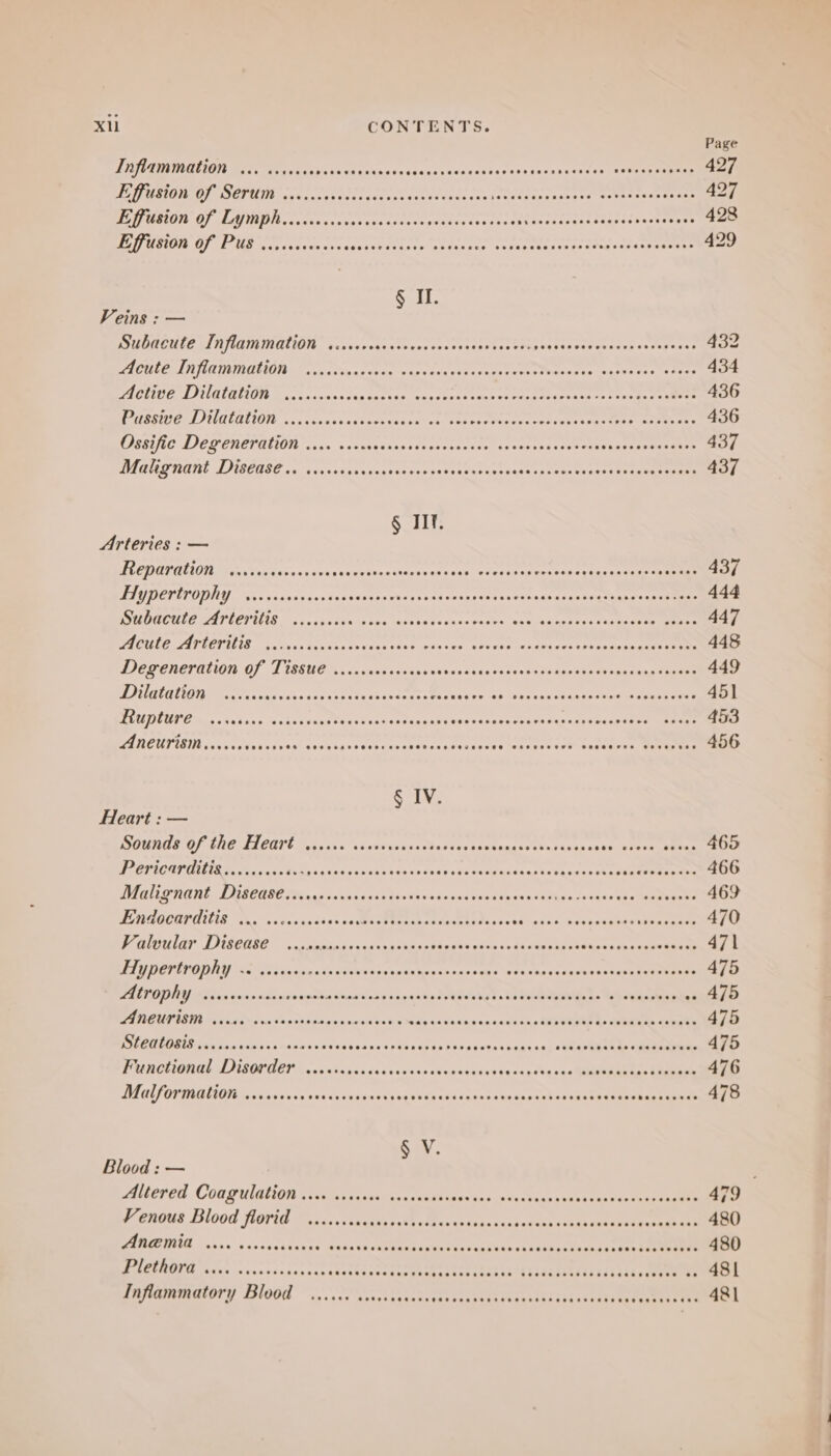 Page LIEB OLIOTE Meee oa Ca doh an cissdasevescasvessensetasco¥i6 7s eV OCT 427 LETT BOER AL ROCCE REORDER Spire ERROR DE Petey PPPOE Hier ES op LET 427 ONES SANTIS) ORS ae B PE MOPED NE RD MEST acest teareseasnirart 428 CLIT TN RINGS CLT Kine PMR: Fy Slat NPE DET ERLE TEE PRETTY £1 429 § II. Veins : — SIDAGULE TI NLAINDIQUON. verixestss thers cassessestasehs petits Sal ocphes ieebeewed 432 BACULEIAN TE ATMINGLION Lash sien. ct aeeign cen eet se cereteotmen sacs kshe fxs te tte? 434 PIOVIOE LI NGINLOIED « chaaveennie tettas. mentinien tat Ciena Thee thce te tiaaae aee 436 PXSSUCALIUIULALION. .ccsiscctagiseceds nelcs- vt cieteae oe cotscteneataar Tr eataeee 436 CUEBLUC DEQ ENETALION ccs saccaunasssizadsce wae as ceetoaterees taker xoPeeenee 437 MVM GUT ROE DIBCUSE ci isu tea svervasseuss nbittetcst bade tarces oaatt (teen eee 437 SoU Arteries : — ML ODOPANON Sid Tek case as sven vovctensiievansn tsay wer essseinen reaper ee eee 437 HIVDCTIFODEY “ss gaaasxenstasachbes shasevcs caigaeee soavandserseieztyner cen nee 444 DO MUGOULE LAT LEVELS ccna cade ddtre tadaiasssmvowates “sac faaenscertianies Tenemen 447 PA CLPUATTOVILIN 'a.Mes invsasdsdeice tae @eaccslerter one tacaaes or tee taeete 448 DIERONEKMLION OF TISSUE... duscsscaes vans sense «seven iseetox i tssaregetareee 449 VBL LARD CS eo EE PEOPLE L EEN E ia ver ag lbetei hen eseee se tee eae 451 MLO DUUE Ens skshass. os ta dean steetseacagpaaeayh sos tnt ier dense rassniyesacteetmmtane 453 Aneurism,..... Fecadsastirencesstect gts chanceareats ene ea eares ov nek avi ene 456 § IV. Heart : — SURE O/C AI CUITE, Cots 5 itahs ioiac tint end tevannasctts risen one. vines GhEra 465 DE ROUME PTL IR RE es ode os 5 4 vid Fos RES Ga tue 9 8e coe eianas hte ant aR ee 466 ACU HAN: LUECARE Mie, sans eae ssa ths os rakay cuts enon kan tates 19 4asa te eee 469 LERGOCOPAUNIE ne vowascecsasces AP ea since + bthaacueeeuareeeene 470 Peleuiar ISeUBb 2. Suse ckb cau thastncepasseeivas sds aeacepoimeck coer oleeakee 471 ELD BTINODRY oa ce siiavan ts sume nsdaseneraaensagns ievaeha daeaniaeskess) gtek ieee 475 POY Eos nase sdenba ne eT OC te 475 PI TIRU PIII sa page onic Chap hnn Te ee 475 RSLRULORIN feb ida sse suites diunvee¥ennce ots Aes be bbe ae res + pants ase EAPRRTe ek ee 475 PU CHDIT ISOPEN A, wn ckxs is 4s civaavs chsecaateecdedersceShntatin tae 476 dV CUP OTTBDEO dss cua cas vtuncniacinana bets Geren tone thok hak sa eae Pps 478 San: Blood : — Altered Coagulation 1... crsssce sececeees se5uen ascec¥enennahanuaseonhreenentn 475 yenous Blood florid YoiccvviaedsnssWrelcs sists nb os 480 PAPECUIG vasa. oscoscdcuane-cendavk rCObind cglieivadtinn tied eettee 480 PUCLROVA save nvesvascserccarestanscnespurtenaseatasss hidTiiTUtiiiiiita eee 481 Inflammatory Blood ...6.6 cecceencees Se CeuEKRanPeaniadsihs catbtekat eens tae 481