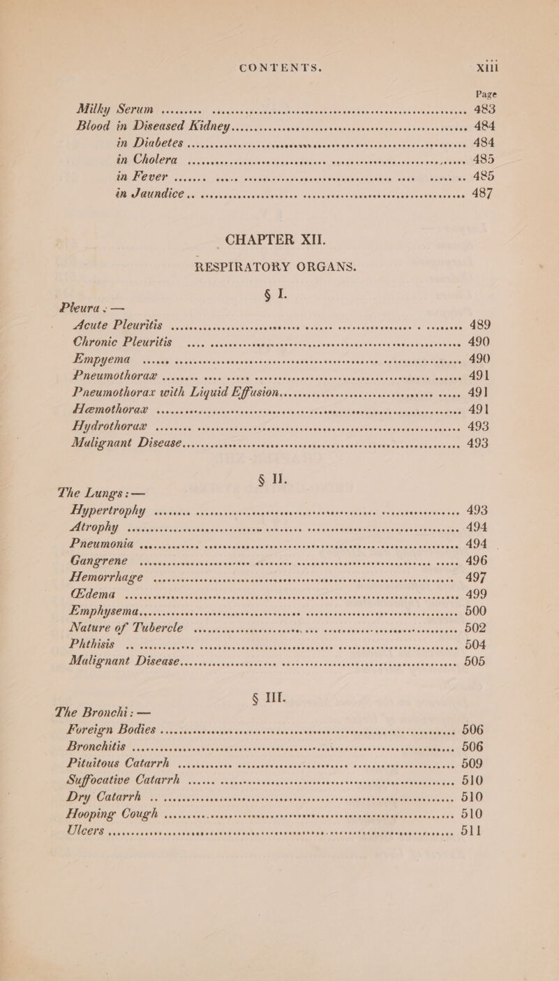 Page DEE ME Made cscwnath, ndisqsosascinnsecapwsiatsacbacsadscouetsovessseseesesshens 483 Blood in Diseased Kidney ......ccccscoveceeess gaan neous ea onsiene eset SNE 484 DED) QDELCS a: cn scan eidlessiinen iduisiaiaieviad vom elenOaeers dee ccssigs sXe 484 Te Fo cna caceeeeabvi Sona snig se ialokopeghadaadaaeodeseensproees 485 MED OUCP cacisscd,, ssisina! seeanesnnade Sprensisenebionsies seis, aden beatae ean 485 PROV AAICE oo aodisnisaslesdeos <Sean. <aacsinaacseoaseaecsedasesneneerses 487 CHAPTER XII. RESPIRATORY ORGANS. § I. Pieura :— ONE PAOUPIAT (6 ccavcus cs vesesesanvins pacelaelease: <a) tastaenawanenaho” dais 489 CRPORIC Pleuritis’ — ...6. cesceveses aieisige 5 sie aieswiad gaevials odviglemuiaaiaeisenales 490 PONE Sel ics xis ci gu tiveisigd'cinsia vines sna ioientaes «siseisivacasmysiced date coats. 490 MCR OU LOR ED alas. uh wise sisioiey sic 0diga9 baie sie Vae's.ax apie ote, aha datpica onal 491 Pneumothorax with Liguid Bpision utoigalnedbe snieeiba tisie’ suiaid Spleen alacins 49] IORI 8 avin ciisbansie ec cibsnd ces gine sdtieeeiee sins chs snips iol vinictoatca clerical 491 UOMO TIE OF Sanders oaidatoasi ened ea aneuciacavaseneansdattscassescuesadsatens 493 Malignant Disease.......ccocerseees idaeis sag Wamrenw nese eee gio enoasits dstsig 493 § Il. The Lungs :— TAU POTULODEY ciscsiees a canine cvaiticeagsess as lepsnsns svieildadiaise ca acemeieeoace ede 493 BOSH) Tae ie eho sig Sustdints, wien aside. 0c csed eidhaae Casas uoneeaSean sas 494 SF TE ETI Sas ia steal sein siscisiepe Sinnga; sen aceeomains oe eecacoceias oon cas edaeeiaste 494 | Bessie chose oR Ade amis: > svnasen no eiiareomsnnenibacne vanes 496 PIER TIMED a odcaancaoesiaahsicicaiaen asses bua aieadasadanig sane sscanasiv sages 497 Fg salt dats tn ons bs sso ada ud s aca eRe 9 baad Cue hoeita Joaincodesaastunonse 499 USE MIAS ree Conia vieae onic 55 KaganR cs Usa vp pew's aud Ga dasiiiedss sdgnccdade apaeeatee 500 IGRMPC OF LUCCHAE™ Sicsste swovscguetsos ays eee SataaalanachstlssoSaaglnn see 502 BOMBS. ¢ Aeeice dcop ales Sa asecaansneeeenrebaase son ssh saadeteneiencatdmmeasadys 504 Pe MISE ECMO 58 fa sgansteane aah? 08e5 «saps nae aswnsenaus cegbeasinadones 505 § Tf. The Bronchi: — | Foreign Bodies ....:cse0dcees Madiieam PR eerie natalie laaaaes v.. 906 TSTOMENILIS ..0.000s0sacress REA A BC Rte Rdadenwibne nt Vasindeels <hsweleas adda soos. 006 aC MUENI 7. ames. a sak asiigeahe oscdsMinstebades' snags gcagucertandores 509 ee CAIIIU. vo 5 wank actpnd cok peaaennsc barons’ « duseiabisndereadissaite 510 DPE COGIIN 00. sisinndsncccastnns aaron Mag one oh 900 2s gslgmemttaaeuemet ier 510 FHoopingy Cough ....sscscisssecssossveeseseseves oesecrecssncesen SO EON 510 oll Ulcers eecoasseces Coco eeceeeaseseeoeeoeeasag eoeseeeeeee @eeee,ceoeogotce eeoevese e@eceecerteeeeoe