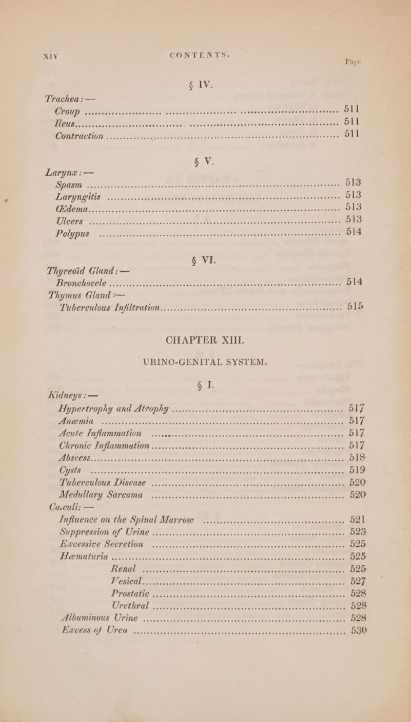 Page § IV. Trachea : — CLOUD WN iecgav tei tnttess é60e Wve Vidtedsad acres Jissvalebees Romero get UG TES A 9 CPRES TULLE CE CLO Lt ANTE 6F0s 8d0s TTT OTe rec inh CODEN EOIN RE ORO NOES RINGER OL PUT TE POO ae 511 § V. Larynx :— DS OUEDT on, voeb raed sees vce saducetPmgetoar tes cnn sau qeontied nash Memrarte son rnae 513 LATYNGNGE occa os vised Gy SNE fe MARE. Seve noneeon serach te 513 CANE ec Chee i roe cee dss Dh éSewancecpadedve'vedn aa 1s te oWeni ees Siamas tyr taaeae O13 CUBE Covicn veda eee leibe ts so te nse e Miee cat Dine Lae take CHO aren eee 513 TTT a Beg larg Py CET CREPE TEETER TS ibs Seoer tetanic: Vater aeeeE re 514 S\VI- Thyreoid Gland :— TIE OUCHICETO sic ents tari ee er ttone eRe Mae oithetatene MS, pea cert emer 514 Thymus Gland =~ TMRET CULOUS*TAITOPUNTONN Seco te ses cate onarateesareteeirerereieanetr ees 516 CHAPTER XIII. URINO-GENITAL SYSTEM. SL Kidneys :— Hypertrophy and Atrophy ....0....00+ Tetecae CUETVU; evineectt ot eee 517 EMMETT eA Meeat vt fax vit os hh Ree ee MEAN KA Neca aeRO ee ceneto gic coe 517 SUITE A UODUMELION «iva vs late saneols feeds cb exes easy ase Parti reg seegeane 517 Chronic Inflammation ........6. eye vei ius easy cn oue is dite mais 517 EORCORG U5 cos visvdtey ts ere rons os oer Vealvna man Sai 0a ii os rail Das aeioge ene 518 ER etre Ti con svegt ivi tiaxeress Site widsn spurns p Dus ake nen Cet ei Ne Roden y heme eal 519 Tuberculous Disease ...... jeg.ceas dh doiara tau cd phorag Pow as Ric alin eee een 520 MECUNGPY WGPCOIAG oiscone cn etinaredins ae abe Fahy pea Med veken vase ag eeae ae 526 Caculi: — Influence on the Spinal Marrow ...... pipiens tia Detyoanes Candee teapegn reais 521 CORTE ERAT VELITEIE. ca vu ceva be da vd.at wird.» $4 snssde Da noe bes Cis kena tee SRR 523 TER CUESIEE ROPCT ETM” ss sn oe sve th punena deh somes reed tins ures edad eee ane 525 TI CEMIUTOUTIN cateuNy es lkabes binnacssn?eiecearanecrn oe hath +4 aera kee teen 525 TRAM Mein sig cehesn exec sea Fe tants spate cin tch wane dene cnn 525 Vi GSICE Ae Mee Latnkude Cx Ciena vera aeceee hc ranaiet)4 cede 527 POR ae terrae cae Aaa ata ach ck cos asdts conte; cae aa a 528 PCT iene Pad een beta ase ksi 440 e ka ae te 528 PEOMTERHINS “LIPENC °,<..0cornrteordstccancataeete oneness ceener chin eee 528 Excess of Urea ...1.... cs vatwee st ches eheaaenn siieda dais sen teo\se ee hi chat ae 530