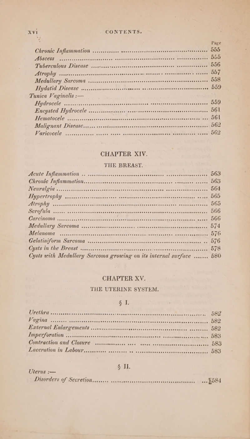 Page Chronic Inflammation ..ccccececees pianneed ove eeneees renpaneeds sar vebsaviue DD CAGEGESS Teac esse iissehssssstescsvesesccenscsunssseaecosMneatee ws donett) eetegneeen 555 Tuberculous Disease ccrcvercesecsrcrensevevecscecsosscscccses seneeevecevcess 556 AUP OPRY -crcsvvesseverorovesesecsarssovecianeedesm igseneenetddaine MONET TReS 557 Medullary Sarcoma circccrcocsscsevensnseeevcnsssceseeseceeeceessenenesen ses 558 Hydatid Disease ....cececerosress FFs aves ces locas tas cxatoes neve einede smauaae . 559 Tunica Vaginalis :-— . Hy drocele .iccsecossesscvecusgsceccenscsececessnsae sserasseseressensesassserecs 559 Encysted Hydrocele ..cccccscscccnccce sncesecsscncsccvcscsscsscsssscecesceess 561 TTCMALOCELE coca cecnssestnsenss¥osseesesseceuastsvge tsesesernseaunndasoneag Vipas 561 Malignant Disease...... cisecteccesssscsssscnsssessesansscerercesserseseseres 562 PAFICOCEIE Geravesidarancreasaseucage. Sars cvevneceonn Py eS 562 CHAPTER XIV. THE BREAST. PACHLE IBJIAIMNUON. Co 2 Se rssuescas sharersgsavroresaauaunee =aness tate en omeeen 563 STAR OIIE A NIVAIMNIULIONL) . un duc soans caseraucspagnesnssiraiairaiogsseac epensett genes 565 DVEGIULOUE ns, 74sicssss sss coacscenorsbasuese: aisi capadiecetnehecare cons Tsergee tes 564 PAV DCTITOOIUY -asseg cadvosa certs ees stioan armas ieee ch ptseos tonne esos classes » 565 PALL UNIEU on evnavestvsndeunsss vi bECtT eden saver de gaa ittaals inese toga ance nadcs eae 565 ISCRULUUIE ce zik os 05+ selma enonesnnsadue tages ei Gnpuress eps aee rane telus ds mene eae 566 BEEN ODIG «sac voce cs ond dt ri etna NUaaseaa eee he eee eear se ada eee 566 AEPUNGYY DOPCOING 5. vessea ectiacnas ususss¥iosts ai 2s ¥oraatensssarumneiee ne 574 ed ER AVTINE Wrong. caste iecct ve sasa tka seneeeee esas cote Cons td eipaasalave nats ds heataie 576 SR raas SIT SUTCONIE 4. visa «sc ssedkdeve tues sca teeoMten es ktone dee scaie eee 576 LSHES DELIV EUSE mires spe sd ans xecnsa's 1io%q ky snes Wis dette ins tea ae 578 Cysts with Medullary Sarcoma growing on its iicond) SUIT ACE aeunred 580 CHAPTER XV. THE UTERINE SYSTEM. ete Ovetnrd oo... BRS SE DEAS RELI) Snpasialsvonbunees <iutuupapaenesbeddtes ¢Reheas take 582 PES e ata t Rea tat ss ath sacescce conare Perr eS Seay eer ee 582 External Enlargements ....cccccccsereees abia'ehs » Uphacecwhs shensuue Ges hagas aan 582 RIDER OLONON aces cana snk ras bance Susesueekntsvisetn caus ¥ice ire ibhuhsuns ek epee 583 Contraction and Closure .....+ oki abas links subs thn «tyes du Oke bap aaks oak caine 583 Laceration in Labourscsccccsee cvcveseee r¥ bajns ka Cham lneneas teckel «« 083 § I. Uterus :— Disorders of Secretionsieceeee ccces, BS Ree eet, wee BOS