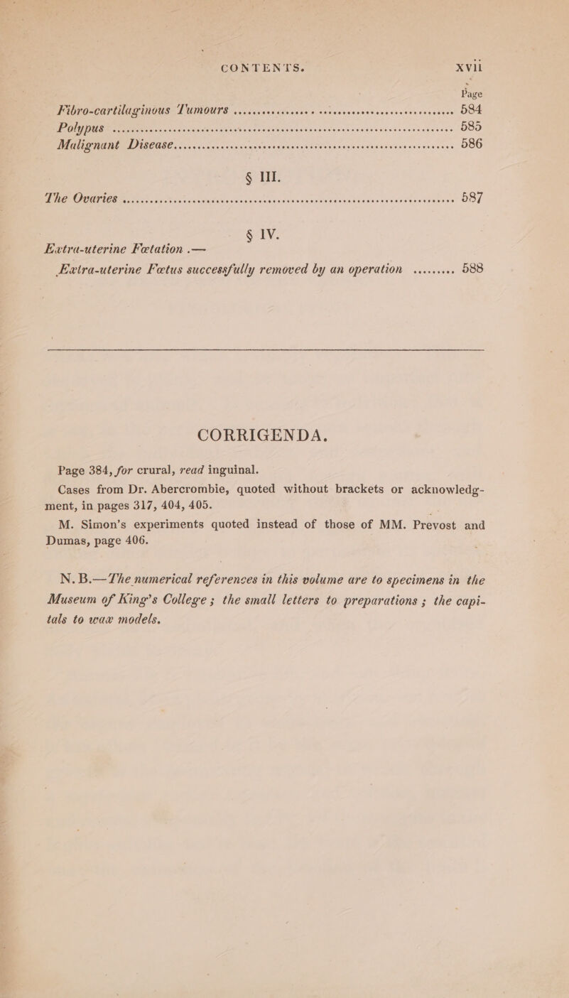Fibro-cartilaginous Tumours ......4. Rane snodiaessnaraswenscrey deqis 584 Fl RM MRR fete en OP AMUN y Cascio te nase Sain os cee noses Soe sh + see saeeees- 585 EO FO ACOGE oo eo nas ccsrat yas saxpincesAt in tn ssgedidedeiyvansercsdesss 586 § LI. TOE ick nes tainting hinientocs see ARR ORS ET er See . 587 § IV. Extra-uterine Fetation .— Extra-uterine Fetus successfully removed by an operation ......066 588 CORRIGENDA. Page 384, for crural, read inguinal. Cases from Dr. Abercrombie, quoted without brackets or acknowledg- ment, in pages 317, 404, 405. M. Simon’s experiments quoted instead of those of MM. Prevost and Dumas, page 406. N. B.—The numerical references in this volume are to specimens in the Museum of King’s College ; the small letters to preparations ; the capi- tals to wax models.