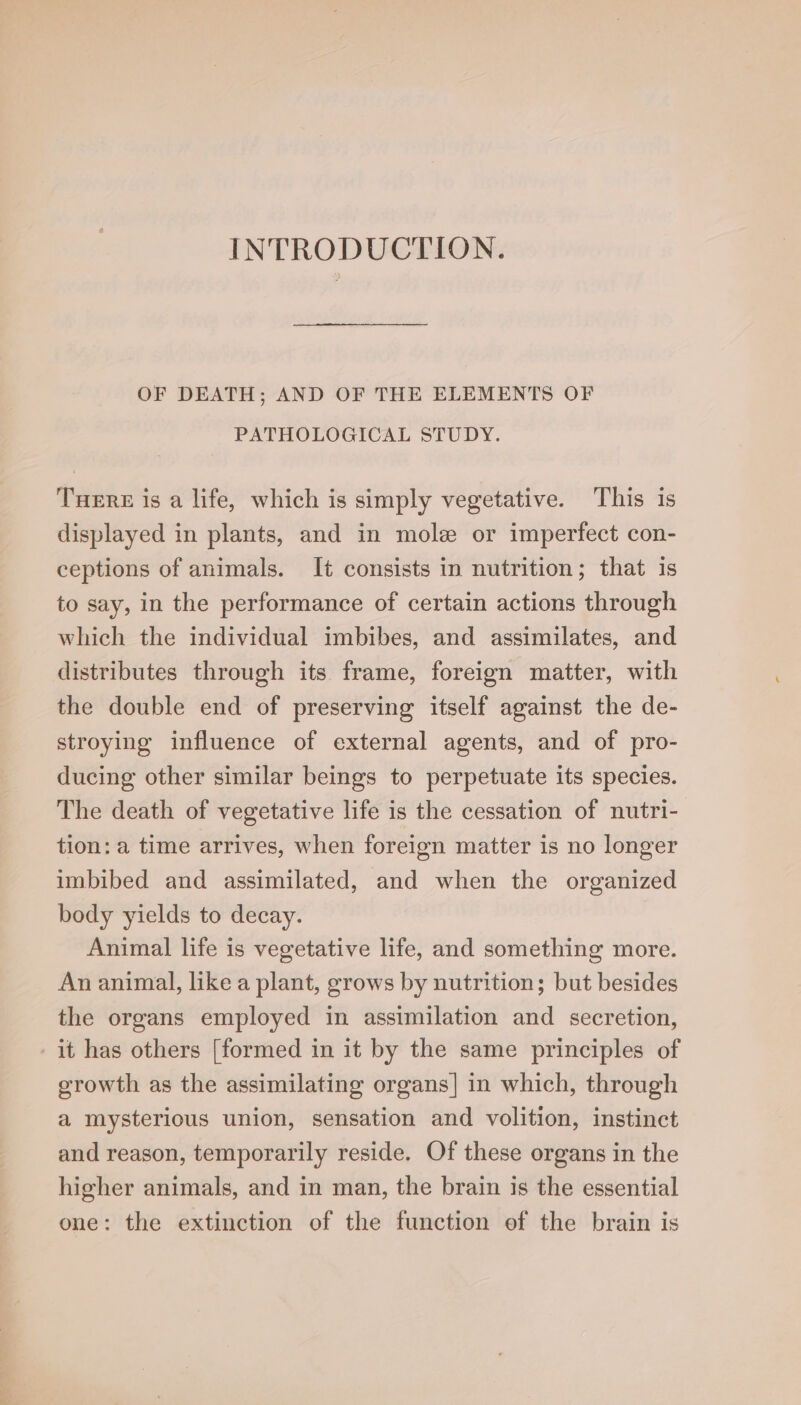 INTRODUCTION. OF DEATH; AND OF THE ELEMENTS OF PATHOLOGICAL STUDY. Tuere is a life, which is simply vegetative. This is displayed in plants, and in mole or imperfect con- ceptions of animals. It consists in nutrition; that is to say, in the performance of certain actions through which the individual imbibes, and assimilates, and distributes through its frame, foreign matter, with the double end of preserving itself against the de- stroying influence of external agents, and of pro- ducing other similar beings to perpetuate its species. The death of vegetative life is the cessation of nutri- tion: a time arrives, when foreign matter is no longer imbibed and assimilated, and when the organized body yields to decay. Animal life is vegetative life, and something more. An animal, like a plant, grows by nutrition; but besides the organs employed in assimilation and secretion, it has others [formed in it by the same principles of growth as the assimilating organs] in which, through a mysterious union, sensation and volition, instinct and reason, temporarily reside. Of these organs in the higher animals, and in man, the brain is the essential one: the extinction of the function of the brain is