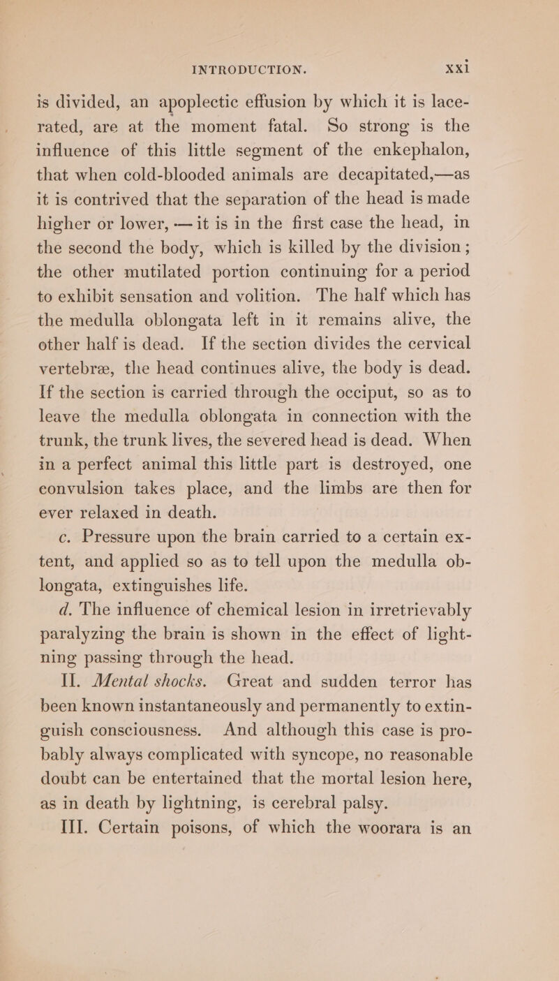 is divided, an apoplectic effusion by which it is lace- rated, are at the moment fatal. So strong is the influence of this little segment of the enkephalon, that when cold-blooded animals are decapitated,—as it is contrived that the separation of the head is made higher or lower, — it is in the first case the head, in the second the body, which is killed by the division ; the other mutilated portion continuing for a period to exhibit sensation and volition. The half which has the medulla oblongata left in it remains alive, the other half is dead. If the section divides the cervical vertebra, the head continues alive, the body is dead. If the section is carried through the occiput, so as to leave the medulla oblongata in connection with the trunk, the trunk lives, the severed head is dead. When in a perfect animal this little part is destroyed, one convulsion takes place, and the limbs are then for ever relaxed in death. , c. Pressure upon the brain carried to a certain ex- tent, and applied so as to tell upon the medulla ob- longata, extinguishes life. d. The influence of chemical lesion in irretrievably paralyzing the brain is shown in the effect of light- ning passing through the head. II. Mental shocks. Great and sudden terror has been known instantaneously and permanently to extin- guish consciousness. And although this case is pro- bably always complicated with syncope, no reasonable doubt can be entertained that the mortal lesion here, as in death by lightning, 1s cerebral palsy. III. Certain poisons, of which the woorara is an