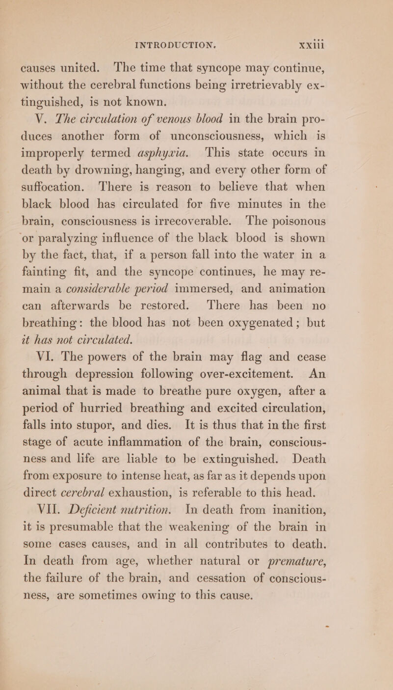 causes united. The time that syncope may continue, without the cerebral functions being irretrievably ex- tinguished, is not known. V. The circulation of venous blood in the brain pro- duces another form of unconsciousness, which is improperly termed asphyxia. This state occurs in death by drowning, hanging, and every other form of suffocation. There is reason to believe that when black blood has circulated for five minutes in the brain, consciousness is irrecoverable. The poisonous ‘or paralyzing influence of the black blood is shown by the fact, that, if a person fall into the water in a fainting fit, and the syncope continues, he may re- main a considerable period immersed, and animation can afterwards be restored. There has been no breathing: the blood has not been oxygenated ; but it has not circulated. | VI. The powers of the brain may flag and cease through depression following over-excitement. An animal that is made to breathe pure oxygen, after a period of hurried breathing and excited circulation, falls into stupor, and dies. It is thus that in the first stage of acute inflammation of the brain, conscious- ness and life are liable to be extinguished. Death from exposure to intense heat, as far as it depends upon direct cerebral exhaustion, is referable to this head. VII. Deficient nutrition. In death from inanition, it is presumable that the weakening of the brain in some cases causes, and in all contributes to death. In death from age, whether natural or premature, the failure of the brain, and cessation of conscious- ness, are sometimes owing to this cause.