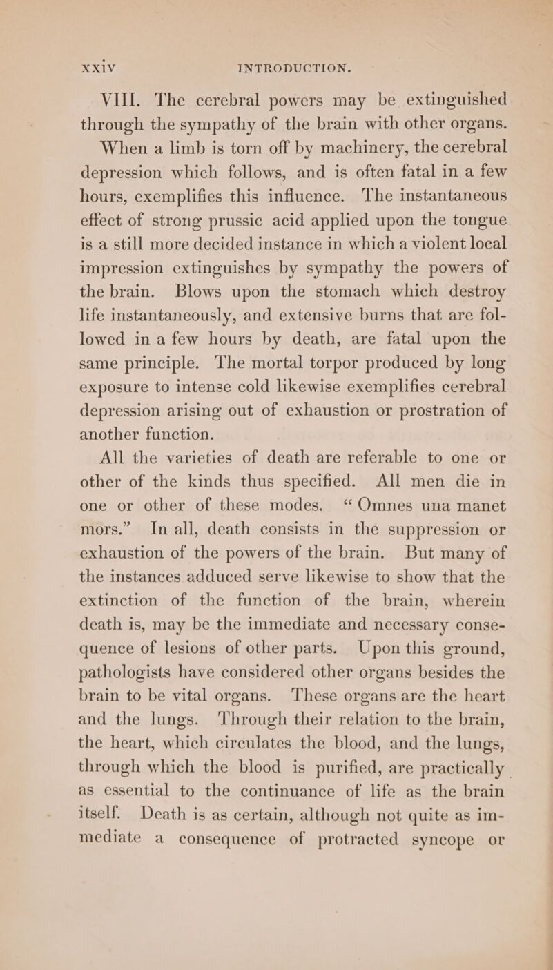 VIIL. The cerebral powers may be extinguished through the sympathy of the brain with other organs. When a limb is torn off by machinery, the cerebral depression which follows, and is often fatal in a few hours, exemplifies this influence. The instantaneous effect of strong prussic acid applied upon the tongue is a still more decided instance in which a violent local impression extinguishes by sympathy the powers of the brain. Blows upon the stomach which destroy life instantaneously, and extensive burns that are fol- lowed in a few hours by death, are fatal upon the same principle. The mortal torpor produced by long exposure to intense cold likewise exemplifies cerebral depression arising out of exhaustion or prostration of another function. All the varieties of death are referable to one or other of the kinds thus specified. All men die in one or other of these modes. ‘ Omnes una manet mors.” In all, death consists in the suppression or exhaustion of the powers of the brain. But many of the instances adduced serve likewise to show that the extinction of the function of the brain, wherein death is, may be the immediate and necessary conse- quence of lesions of other parts. Upon this ground, pathologists have considered other organs besides the brain to be vital organs. These organs are the heart and the lungs. Through their relation to the brain, the heart, which circulates the blood, and the lungs, through which the blood is purified, are practically as essential to the continuance of life as the brain itself. Death is as certain, although not quite as im- mediate a consequence of protracted syncope or