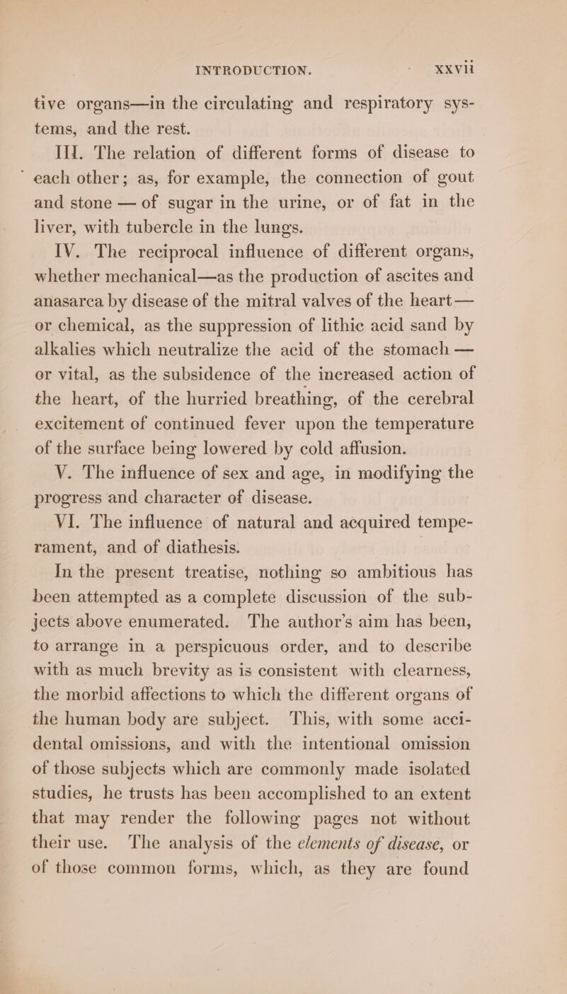 tive organs—in the circulating and respiratory sys- tems, and the rest. Il. The relation of different forms of disease to each other; as, for example, the connection of gout and stone — of sugar in the urine, or of fat in the liver, with tubercle in the lungs. IV. The reciprocal influence of different organs, whether mechanical—as the production of ascites and anasarca by disease of the mitral valves of the heart — or chemical, as the suppression of lithie acid sand by alkalies which neutralize the acid of the stomach — er vital, as the subsidence of the increased action of the heart, of the hurried breathing, of the cerebral excitement of continued fever upon the temperature of the surface being lowered by cold affusion. V. The influence of sex and age, in modifying the progress and character of disease. VI. The influence of natural and acquired tempe- rament, and of diathesis. | In the present treatise, nothing so ambitious has been attempted as a complete discussion of the sub- jects above enumerated. The author’s aim has been, to arrange in a perspicuous order, and to describe with as much brevity as is consistent with clearness, the morbid affections to which the different organs of the human body are subject. This, with some acci- dental omissions, and with the intentional omission of those subjects which are commonly made isolated studies, he trusts has been accomplished to an extent that may render the following pages not without their use. The analysis of the e/ements of disease, or of those common forms, which, as they are found