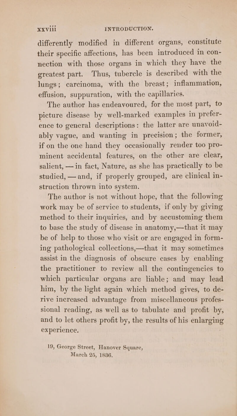 differently modified in different organs, constitute their specific affections, has been introduced in con- nection with those organs in which they have the greatest part. Thus, tubercle is described with the lungs; carcinoma, with the breast; inflammation, effusion, suppuration, with the capillaries. The author has endeavoured, for the most part, to picture disease by well-marked examples in prefer- ence to general descriptions: the latter are unavoid- ably vague, and wanting in precision; the former, if on the one hand they occasionally render too pro- minent accidental features, on the other are clear, salient, —in fact, Nature, as she has practically to be studied, — and, if properly grouped, are clinical in- struction thrown into system. The author is not without hope, that the following work may be of service to students, if only by giving method to their inquiries, and by accustoming them to base the study of disease in anatomy,—that it may be of help to those who visit or are engaged in form- ing pathological collections,—that it may sometimes assist in the diagnosis of obscure cases by enabling the practitioner to review all the contingencies to which particular organs are liable; and may lead him, by the light again which method gives, to de- rive increased advantage from miscellaneous profes- sional reading, as well as to tabulate and profit by, and to let others profit by, the results of his pr Ah experience. 19, George Street, Hanover Square, March 25, 1836.