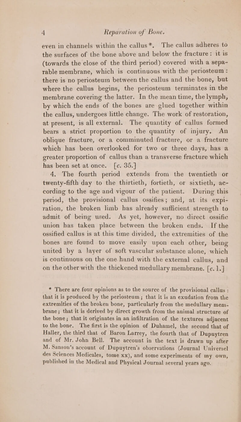 even in channels within the callus*. The callus adheres to the surfaces of the bone above and below the fracture: it is (towards the close of the third period) covered with a sepa- rable membrane, which is continuous with the periosteum : there is no periosteum between the callus and the bone, but where the callus begins, the periosteum terminates in the membrane covering the latter. In the mean time, the lymph, by which the ends of the bones are glued together within the callus, undergoes little change. The work of restoration, at present, is all external. The quantity of callus formed bears a strict proportion to the quantity of injury. An oblique fracture, or a comminuted fracture, or a fracture which has been overlooked for two or three days, has a greater proportion of callus than a transverse fracture which has been set at once. [c. 35.] 4. The fourth period extends from the twentieth or twenty-fifth day to the thirtieth, fortieth, or sixtieth, ac- cording to the age and vigour of the patient. During this period, the provisional callus ossifies; and, at its expi- ration, the broken limb has already sufficient strength to admit of being used. As yet, however, no direct ossific union has taken place between the broken ends. If the ossified callus is at this time divided, the extremities of the bones are found to move easily upon each other, being united by a layer of soft vascular substance alone, which is continuous on the one hand with the external callus, and on the other with the thickened medullary membrane. [c. 1.] * There are four opinions as to the source of the provisional callus : that it is produced by the periosteum; that it is an exudation from the extremities of the broken bone, particularly from the medullary mem- brane ; that it is derived by direct growth from the animal structure of the bone; that it originates in an infiltration of the textures adjacent to the bone. The first is the opinion of Duhamel, the second that of Haller, the third that of Baron Larrey, the fourth that of Dupuytren and of Mr. John Bell. The account in the text is drawn up after M. Sanson’s account of Dupuytren’s observations (Journal Universel des Sciences Medicales, tome xx), and some experiments of my own, published in the Medical and Physical Journal several years ago.