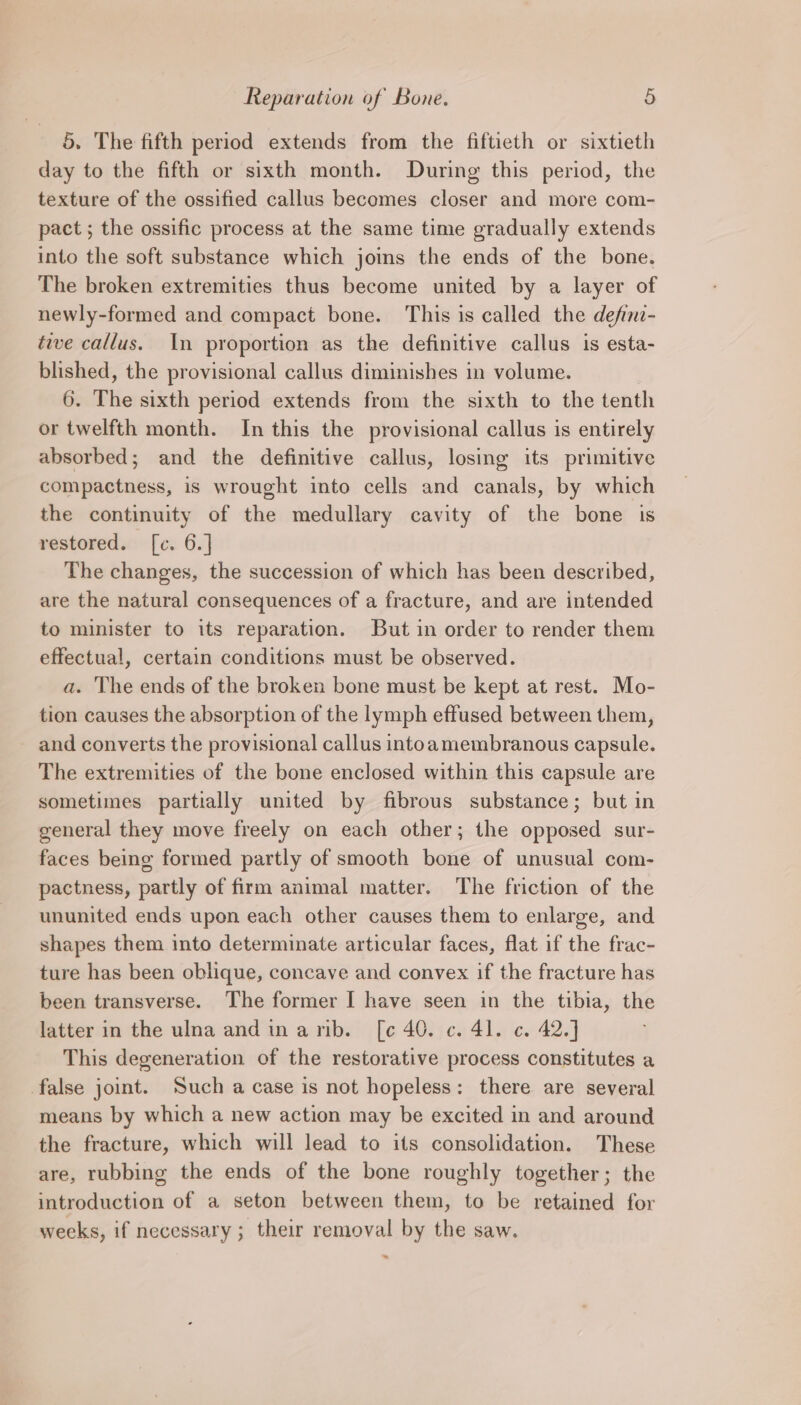 5. The fifth period extends from the fiftieth or sixtieth day to the fifth or sixth month. During this period, the texture of the ossified callus becomes closer and more com- pact ; the ossific process at the same time gradually extends into the soft substance which joins the ends of the bone. The broken extremities thus become united by a layer of newly-formed and compact bone. This is called the defini- tive callus. In proportion as the definitive callus is esta- blished, the provisional callus diminishes in volume. 6. The sixth period extends from the sixth to the tenth or twelfth month. In this the provisional callus is entirely absorbed; and the definitive callus, losing its primitive compactness, is wrought into cells and canals, by which the continuity of the medullary cavity of the bone 1s restoreds: [c. 6.] The changes, the succession of which has been described, are the natural consequences of a fracture, and are intended to minister to its reparation. But in order to render them effectual, certain conditions must be observed. a. The ends of the broken bone must be kept at rest. Mo- tion causes the absorption of the lymph effused between them, and converts the provisional callus intoamembranous capsule. The extremities of the bone enclosed within this capsule are sometimes partially united by fibrous substance; but in general they move freely on each other; the opposed sur- faces being formed partly of smooth bone of unusual com- pactness, partly of firm animal matter. The friction of the ununited ends upon each other causes them to enlarge, and shapes them into determinate articular faces, flat if the frac- ture has been oblique, concave and convex if the fracture has been transverse. The former I have seen in the tibia, the latter in the ulna and inarnib. [c 40. c. 4]. c. 42.] This degeneration of the restorative process constitutes a false joint. Such a case is not hopeless: there are several means by which a new action may be excited in and around the fracture, which will lead to its consolidation. These are, rubbing the ends of the bone roughly together; the introduction of a seton between them, to be retained for weeks, if necessary ; their removal by the saw.