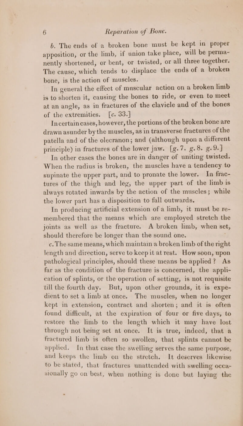 6. The ends of a broken bone must be kept in proper apposition, or the limb, if union take place, will be perma- nently shortened, or bent, or twisted, or all three together. The cause, which tends to displace the ends of a broken bone, is the action of muscles. In general the effect of muscular action on a broken limb is to shorten it, causing the bones to ride, or even to meet at an angle, as in fractures of the clavicle and of the bones of the extremities. [c. 33.] Incertain cases, however, the portions of the broken bone are drawn asunder by the muscles, as in transverse fractures of the patella and of the olecranon; and (although upon a different principle) in fractures of the lower jaw. [g.7. g.8. g.9.] In other cases the bones are in danger of uniting twisted. When the radius is broken, the muscles have a tendency to supinate the upper part, and to pronate the lower. In frac- tures of the thigh and leg, the upper part of the limb is always rotated inwards by the action of the muscles; while the lower part has a disposition to fall outwards. In producing artificial extension of a limb, it must be re- membered that the means which are employed stretch the joints as well as the fracture. A broken limb, when set, should therefore be longer than the sound one. c. The same means, which maintain a broken limb of the right length and direction, serve to keep it at rest. How soon, upon pathological principles, should these means be applied? As far as the condition of the fracture is concerned, the appli- cation of splints, or the operation of setting, is not requisite till the fourth day. But, upon other grounds, it is expe- dient to set a limb at once. The muscles, when no longer kept in extension, contract and shorten; and it is often found difficult, at the expiration of four or five days, to restore the limb to the length which it may have lost through not being set at once. It is true, indeed, that a fractured limb is often so swollen, that splints cannot be applied. In that case the swelling serves the same purpose, and keeps the limb on the stretch. It deserves likewise to be stated, that fractures unattended with swelling occa- sionally go on best, when nothing is done but laying the