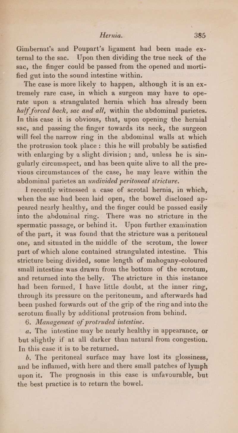 Gimbernat’s and Poupart’s hgament had been made ex- ternal to the sac. Upon then dividing the true neck of the sac, the finger could be passed from the opened and morti- fied gut into the sound intestine within. The case is more likely to happen, although it is an ex- tremely rare case, in which a surgeon may have to ope- rate upon a strangulated hernia which has already been half forced back, sac and all, within the abdominal parietes. In this case it is obvious, that, upon opening the hernial sac, and passing the finger towards its neck, the surgeon will feel the narrow ring in the abdominal walls at which the protrusion took place: this he will probably be satisfied with enlarging by a slight division; and, unless he is sin- gularly circumspect, and has been quite alive to all the pre- vious circumstances of the case, he may leave within the abdominal parietes an undivided peritoneal stricture. I recently witnessed a case of scrotal hernia, in which, when the sac had been laid open, the bowel disclosed ap- peared nearly healthy, and the finger could be passed easily into the abdominal ring. There was no stricture in the spermatic passage, or behind it. Upon further examination of the part, it was found that the stricture was a peritoneal one, and situated in the middle of the scrotum, the lower part of which alone contained strangulated intestine. This stricture being divided, some length of mahogany-coloured small intestine was drawn from the bottom of the scrotum, and returned into the belly. The stricture in this instance had been formed, I have little doubt, at the inner ring, through its pressure on the peritoneum, and afterwards had been pushed forwards out of the grip of the ring and into the scrotum finally by additional protrusion from behind. 6. Management of protruded intestine. a, The intestine may be nearly healthy in appearance, or but slightly if at all darker than natural from congestion. In this case it 1s to be returned. b. The peritoneal surface may have lost its glossiness, and be inflamed, with here and there small patches of lymph upon it. The prognosis in this case is unfavourable, but the best practice is to return the bowel.