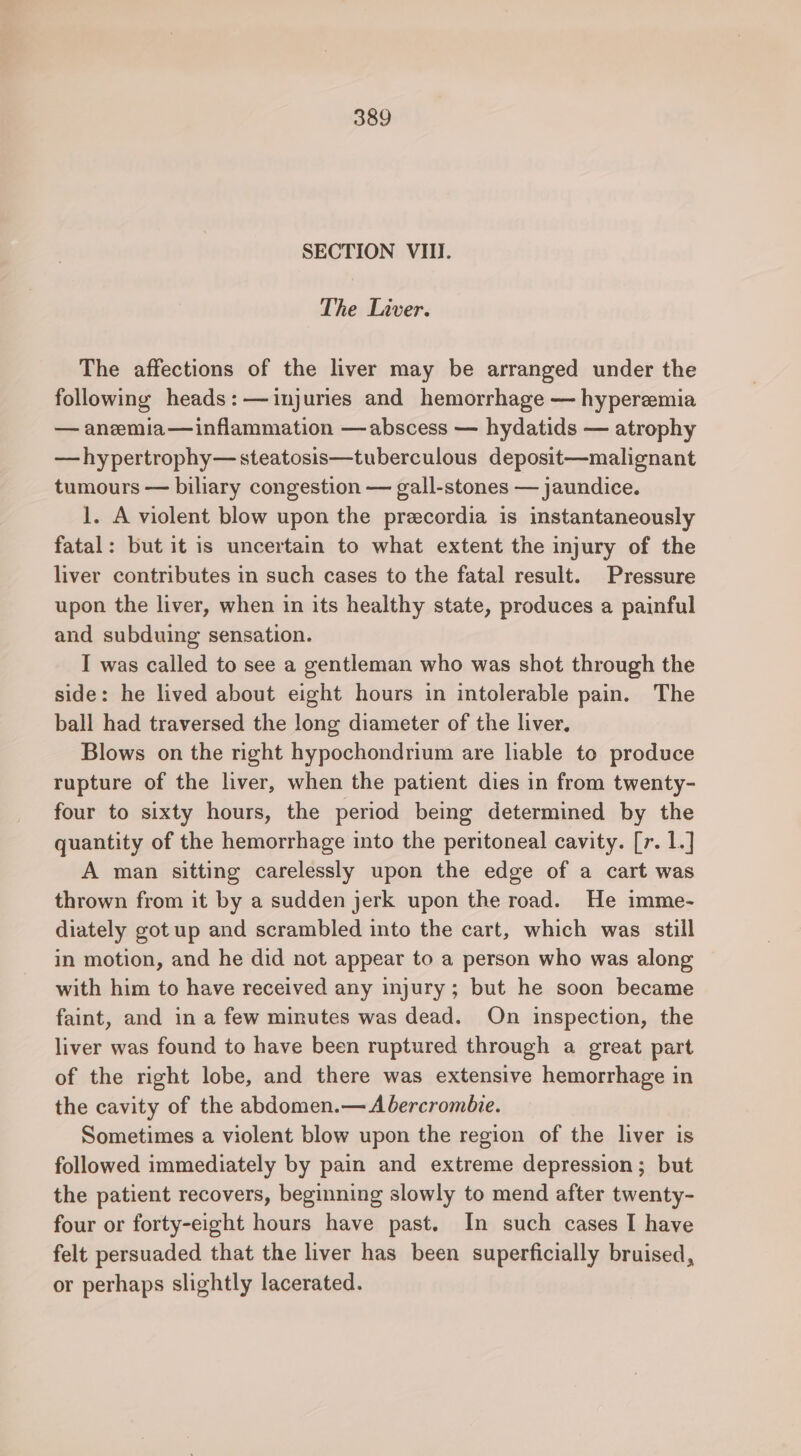 SECTION VIII. The Liver. The affections of the liver may be arranged under the following heads:—injuries and hemorrhage — hyperemia — anemia—inflammation —abscess — hydatids — atrophy —hypertrophy—steatosis—tuberculous deposit—malignant tumours — biliary congestion — gall-stones — jaundice. 1. A violent blow upon the precordia is instantaneously fatal: but it is uncertain to what extent the injury of the liver contributes in such cases to the fatal result. Pressure upon the liver, when in its healthy state, produces a painful and subduing sensation. I was called to see a gentleman who was shot through the side: he lived about eight hours in intolerable pain. The ball had traversed the long diameter of the liver, Blows on the right hypochondrium are liable to produce rupture of the liver, when the patient dies in from twenty- four to sixty hours, the period being determined by the quantity of the hemorrhage into the peritoneal cavity. [r. 1.] A man sitting carelessly upon the edge of a cart was thrown from it by a sudden jerk upon the road. He imme- diately got up and scrambled into the cart, which was still in motion, and he did not appear to a person who was along with him to have received any injury; but he soon became faint, and in a few minutes was dead. On inspection, the liver was found to have been ruptured through a great part of the right lobe, and there was extensive hemorrhage in the cavity of the abdomen.— A bercromhie. Sometimes a violent blow upon the region of the liver is followed immediately by pain and extreme depression; but the patient recovers, beginning slowly to mend after twenty- four or forty-eight hours have past. In such cases I have felt persuaded that the liver has been superficially bruised, or perhaps slightly lacerated.