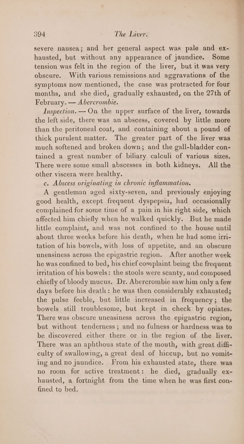 severe nausea; and her general aspect was pale and ex- hausted, but without any appearance of jaundice. Some tension was felt in the region of the liver, but it was very obscure. With various remissions and aggravations of the symptoms now mentioned, the case was protracted for four months, and she died, gradually exhausted, on the 27th of February. — Abercrombie. Inspection. — On the upper surface of the liver, towards the left side, there was an abscess, covered by little more than the peritoneal coat, and containing about a pound of thick purulent matter. The greater part of the liver was much softened and broken down; and the gall-bladder con- tained a great number of biliary calculi of various sizes. There were some small abscesses in both kidneys. All the other viscera were healthy. c. Abscess originating in chronic inflammation. A gentleman aged sixty-seven, and previously enjoying good health, except frequent dyspepsia, had occasionally complained for some time of a pain in his right side, which affected him chiefly when he walked quickly. But he made little complaint, and was not contined to the house until about three weeks before his death, when he had some irri- tation of his bowels, with loss of appetite, and an obscure uneasiness across the epigastric region. After another week he was confined to bed, his chief complaint being the frequent irritation of his bowels: the stools were scanty, and composed chiefly of bloody mucus. Dr. Abercrombie saw him only a few days before his death: he was then considerably exhausted; the pulse feeble, but little increased in frequency; the bowels still troublesome, but kept in check by opiates. There was obscure uneasiness across the epigastric region, but without tenderness; and no fulness or hardness was to be discovered either there or in the region of the liver. There was an aphthous state of the mouth, with great diffi- culty of swallowing, a great deal of hiccup, but no vomit- ing and no jaundice. I'rom his exhausted state, there was no room for active treatment: he died, gradually ex- hausted, a fortnight from the time when he was first con- fined to bed.