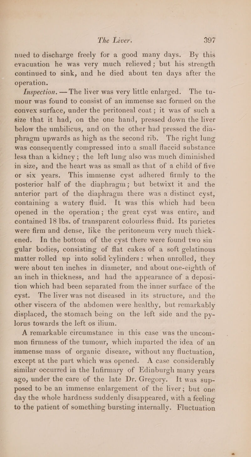nued to discharge freely for a good many days. By this evacuation he was very much relieved; but his strength continued to sink, and he died about ten days after the operation. Inspection. — The liver was very little enlarged. The tu- mour was found to consist of an immense sac formed on the convex surface, under the peritoneal coat; it was of such a size that it had, on the one hand, pressed down the liver below the umbilicus, and on the other had pressed the dia- phragm upwards as high as the second rib. The right lung was consequently compressed into a small flaccid substance less than a kidney; the left lung also was much diminished in size, and the heart was as small as that of a child of five or six years. This immense cyst adhered firmly to the posterior half of the diaphragm; but betwixt it and the anterior part of the diaphragm there was a distinct cyst, containing a watery fluid. It was this. which had been opened in the operation; the great cyst was entire, and contained 18 lbs. of transparent colourless fluid. Its parietes were firm and dense, like the peritoneum very much thick- ened. In the bottom of the cyst there were found two sin gular bodies, consisting of flat cakes of a soft gelatinous matter rolled up into solid cylinders: when unrolled, they were about ten inches in diameter, and about one-eighth of an inch in thickness, and had the appearance of a deposi- tion which had been separated from the inner surface of the eyst. The liver was not diseased in its structure, and the other viscera of the abdomen were healthy, but remarkably displaced, the stomach being on the left side and the py- lorus towards the left os ilium. A remarkable circumstance in this case was the uncom- mon firmness of the tumour, which imparted the idea of an immense mass of organic disease, without any fluctuation, except at the part which was opened. A case considerably similar occurred in the Infirmary of Edinburgh many years ago, under the care of the late Dr. Gregory. It was sup- posed to be an immense enlargement of the liver; but one day the whole hardness suddenly disappeared, with a feeling to the patient of something bursting internally. Fluctuation